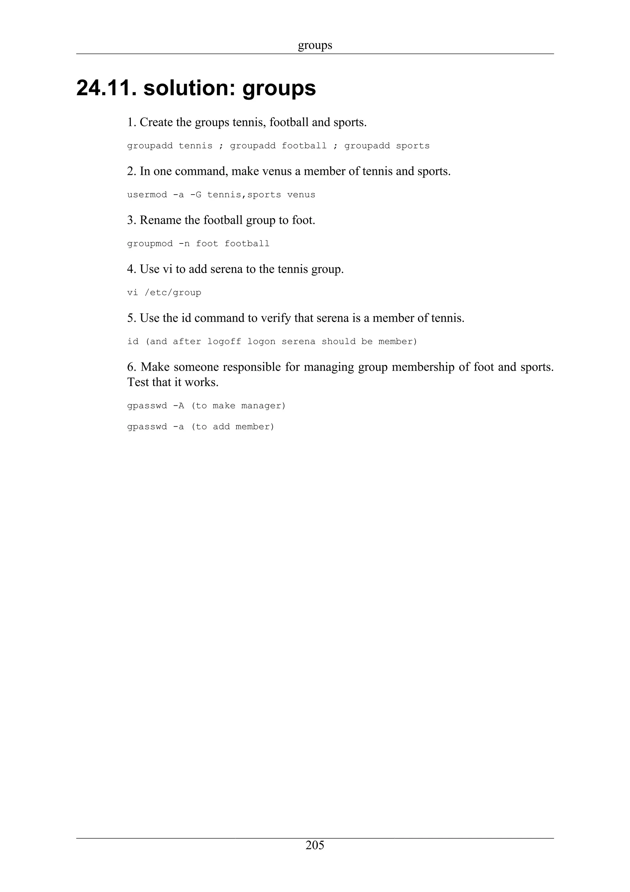 groups


24.11. solution: groups
    1. Create the groups tennis, football and sports.
    groupadd tennis ; groupadd football ; groupadd sports

    2. In one command, make venus a member of tennis and sports.
    usermod -a -G tennis,sports venus

    3. Rename the football group to foot.
    groupmod -n foot football

    4. Use vi to add serena to the tennis group.
    vi /etc/group

    5. Use the id command to verify that serena is a member of tennis.
    id (and after logoff logon serena should be member)

    6. Make someone responsible for managing group membership of foot and sports.
    Test that it works.
    gpasswd -A (to make manager)

    gpasswd -a (to add member)




                                        205
 