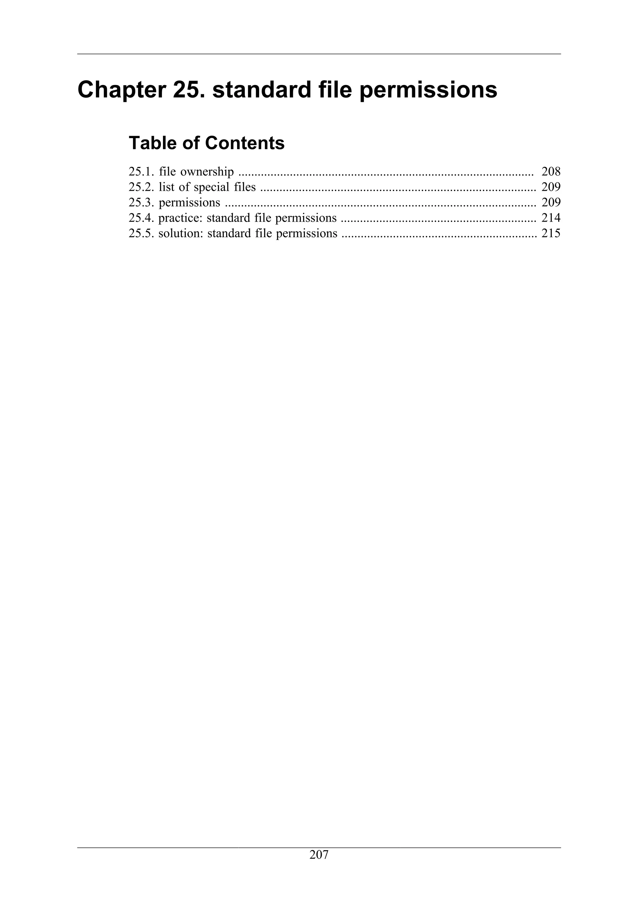 Chapter 25. standard file permissions

    Table of Contents
    25.1.   file ownership ............................................................................................     208
    25.2.   list of special files ......................................................................................    209
    25.3.   permissions .................................................................................................   209
    25.4.   practice: standard file permissions .............................................................               214
    25.5.   solution: standard file permissions .............................................................               215




                                                       207
 