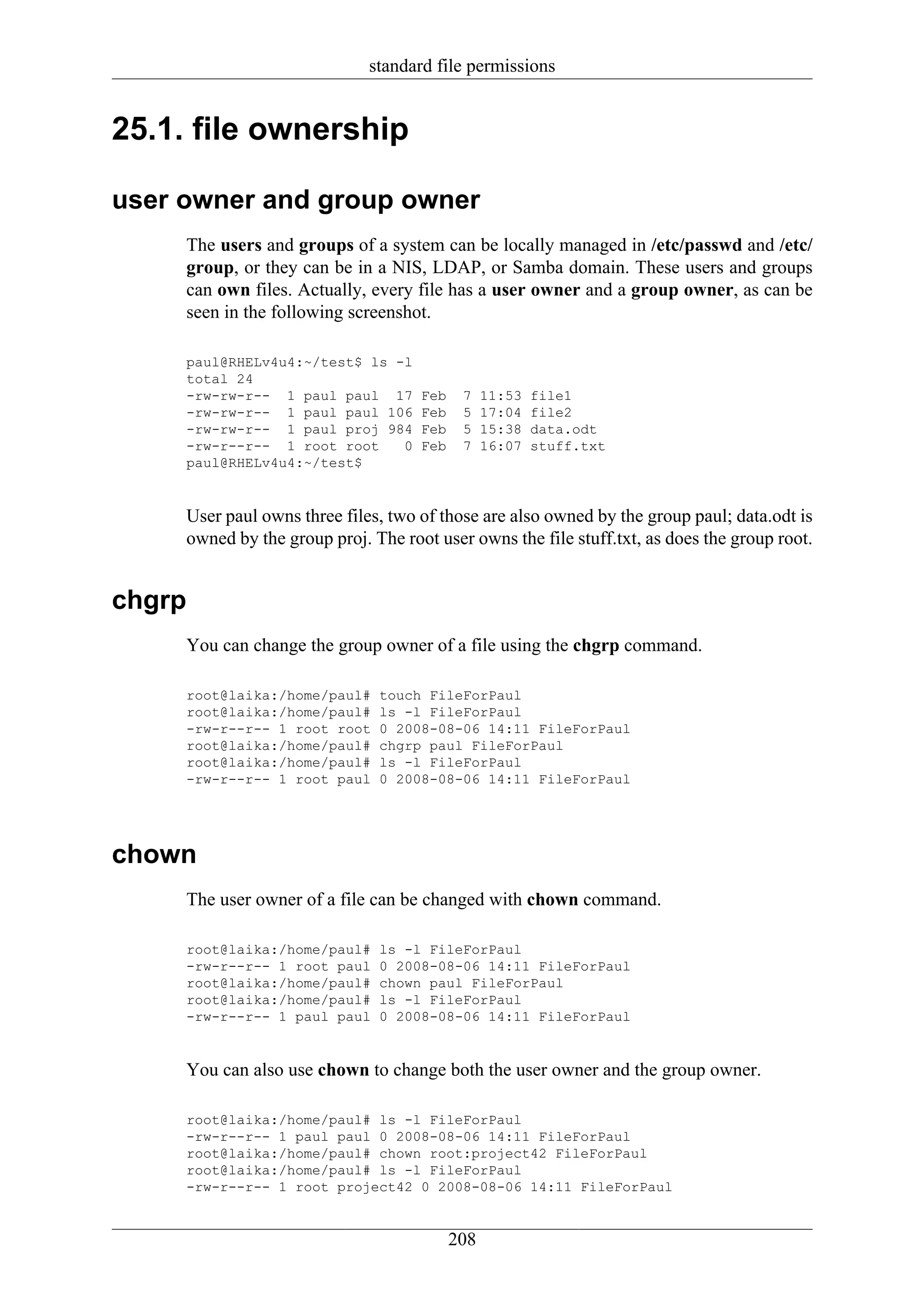 standard file permissions


25.1. file ownership

user owner and group owner
     The users and groups of a system can be locally managed in /etc/passwd and /etc/
     group, or they can be in a NIS, LDAP, or Samba domain. These users and groups
     can own files. Actually, every file has a user owner and a group owner, as can be
     seen in the following screenshot.

     paul@RHELv4u4:~/test$ ls -l
     total 24
     -rw-rw-r-- 1 paul paul 17       Feb    7    11:53   file1
     -rw-rw-r-- 1 paul paul 106      Feb    5    17:04   file2
     -rw-rw-r-- 1 paul proj 984      Feb    5    15:38   data.odt
     -rw-r--r-- 1 root root    0     Feb    7    16:07   stuff.txt
     paul@RHELv4u4:~/test$


     User paul owns three files, two of those are also owned by the group paul; data.odt is
     owned by the group proj. The root user owns the file stuff.txt, as does the group root.


chgrp
     You can change the group owner of a file using the chgrp command.

     root@laika:/home/paul#    touch FileForPaul
     root@laika:/home/paul#    ls -l FileForPaul
     -rw-r--r-- 1 root root    0 2008-08-06 14:11 FileForPaul
     root@laika:/home/paul#    chgrp paul FileForPaul
     root@laika:/home/paul#    ls -l FileForPaul
     -rw-r--r-- 1 root paul    0 2008-08-06 14:11 FileForPaul




chown
     The user owner of a file can be changed with chown command.

     root@laika:/home/paul#    ls -l FileForPaul
     -rw-r--r-- 1 root paul    0 2008-08-06 14:11 FileForPaul
     root@laika:/home/paul#    chown paul FileForPaul
     root@laika:/home/paul#    ls -l FileForPaul
     -rw-r--r-- 1 paul paul    0 2008-08-06 14:11 FileForPaul


     You can also use chown to change both the user owner and the group owner.

     root@laika:/home/paul# ls -l FileForPaul
     -rw-r--r-- 1 paul paul 0 2008-08-06 14:11 FileForPaul
     root@laika:/home/paul# chown root:project42 FileForPaul
     root@laika:/home/paul# ls -l FileForPaul
     -rw-r--r-- 1 root project42 0 2008-08-06 14:11 FileForPaul


                                           208
 