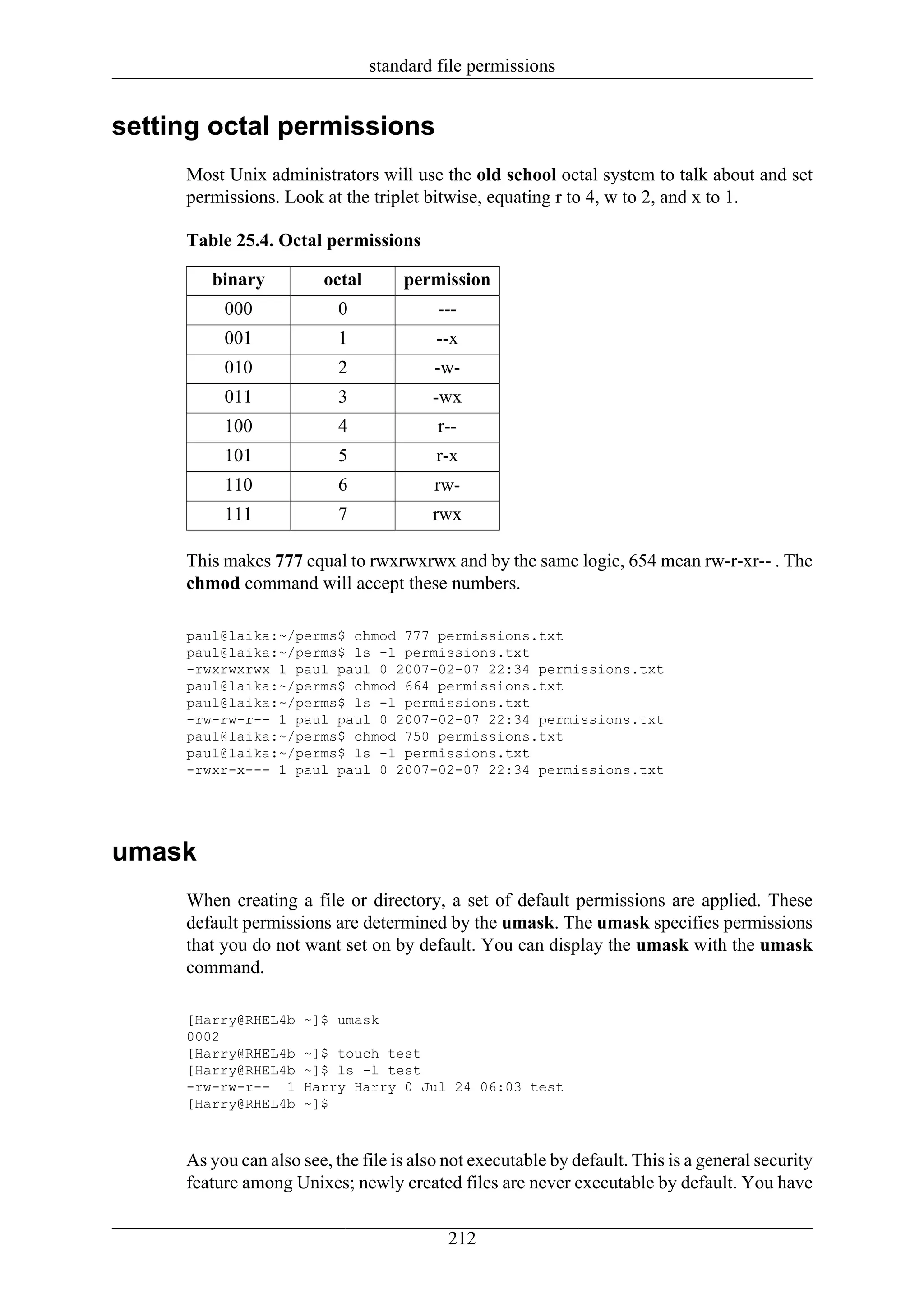 standard file permissions


setting octal permissions
     Most Unix administrators will use the old school octal system to talk about and set
     permissions. Look at the triplet bitwise, equating r to 4, w to 2, and x to 1.

     Table 25.4. Octal permissions

        binary          octal       permission
          000              0             ---
          001              1             --x
          010              2             -w-
          011              3            -wx
          100              4             r--
          101              5             r-x
          110              6             rw-
          111              7            rwx

     This makes 777 equal to rwxrwxrwx and by the same logic, 654 mean rw-r-xr-- . The
     chmod command will accept these numbers.

     paul@laika:~/perms$ chmod 777 permissions.txt
     paul@laika:~/perms$ ls -l permissions.txt
     -rwxrwxrwx 1 paul paul 0 2007-02-07 22:34 permissions.txt
     paul@laika:~/perms$ chmod 664 permissions.txt
     paul@laika:~/perms$ ls -l permissions.txt
     -rw-rw-r-- 1 paul paul 0 2007-02-07 22:34 permissions.txt
     paul@laika:~/perms$ chmod 750 permissions.txt
     paul@laika:~/perms$ ls -l permissions.txt
     -rwxr-x--- 1 paul paul 0 2007-02-07 22:34 permissions.txt




umask
     When creating a file or directory, a set of default permissions are applied. These
     default permissions are determined by the umask. The umask specifies permissions
     that you do not want set on by default. You can display the umask with the umask
     command.

     [Harry@RHEL4b    ~]$ umask
     0002
     [Harry@RHEL4b    ~]$ touch test
     [Harry@RHEL4b    ~]$ ls -l test
     -rw-rw-r-- 1     Harry Harry 0 Jul 24 06:03 test
     [Harry@RHEL4b    ~]$



     As you can also see, the file is also not executable by default. This is a general security
     feature among Unixes; newly created files are never executable by default. You have


                                           212
 