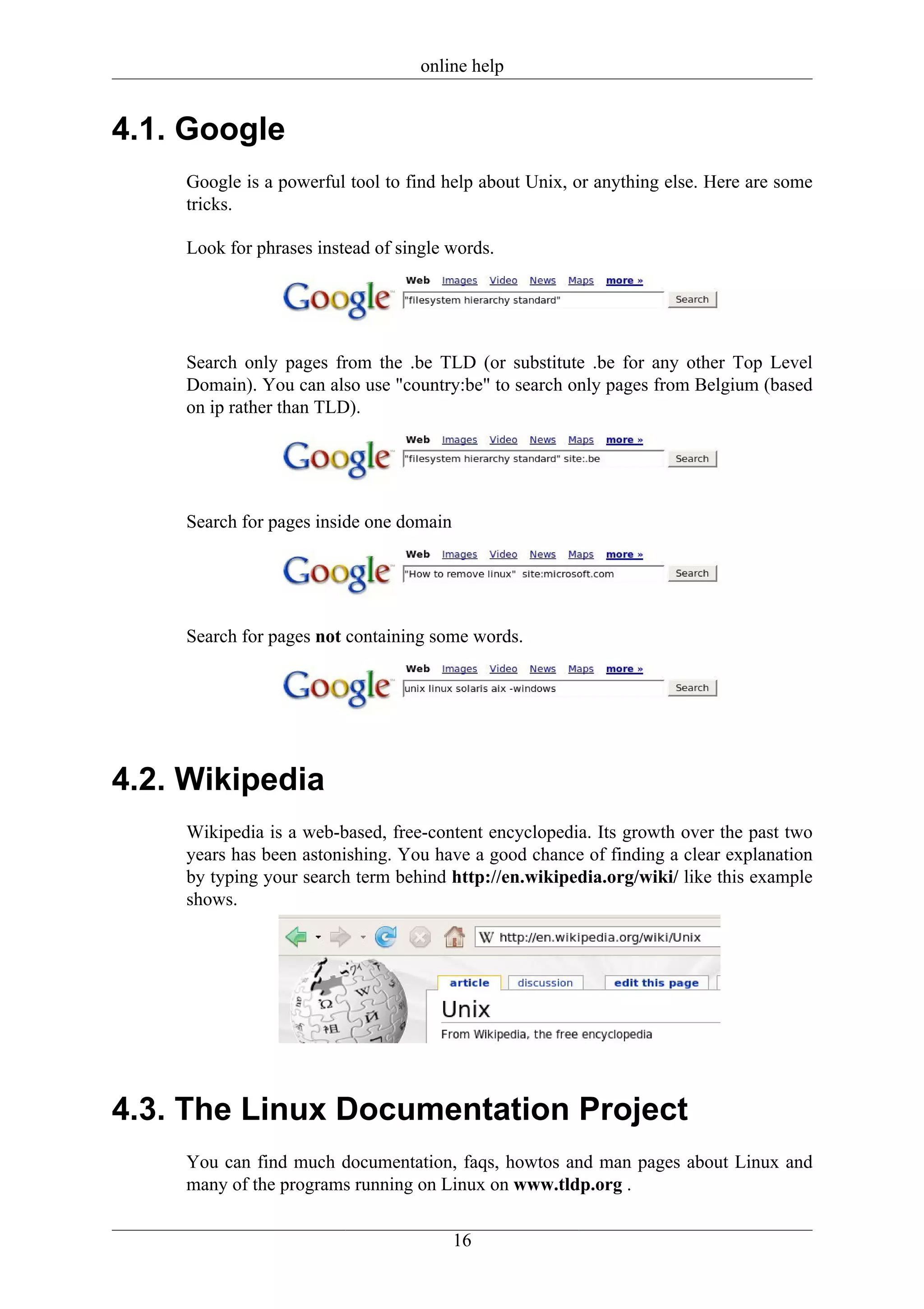 online help


4.1. Google
    Google is a powerful tool to find help about Unix, or anything else. Here are some
    tricks.

    Look for phrases instead of single words.




    Search only pages from the .be TLD (or substitute .be for any other Top Level
    Domain). You can also use "country:be" to search only pages from Belgium (based
    on ip rather than TLD).




    Search for pages inside one domain




    Search for pages not containing some words.




4.2. Wikipedia
    Wikipedia is a web-based, free-content encyclopedia. Its growth over the past two
    years has been astonishing. You have a good chance of finding a clear explanation
    by typing your search term behind http://en.wikipedia.org/wiki/ like this example
    shows.




4.3. The Linux Documentation Project
    You can find much documentation, faqs, howtos and man pages about Linux and
    many of the programs running on Linux on www.tldp.org .


                                         16
 