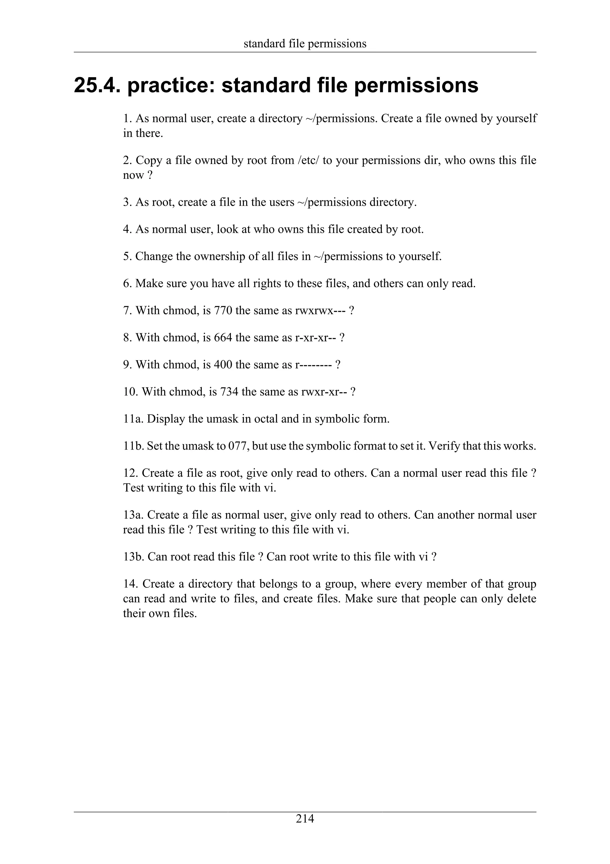 standard file permissions


25.4. practice: standard file permissions
    1. As normal user, create a directory ~/permissions. Create a file owned by yourself
    in there.

    2. Copy a file owned by root from /etc/ to your permissions dir, who owns this file
    now ?

    3. As root, create a file in the users ~/permissions directory.

    4. As normal user, look at who owns this file created by root.

    5. Change the ownership of all files in ~/permissions to yourself.

    6. Make sure you have all rights to these files, and others can only read.

    7. With chmod, is 770 the same as rwxrwx--- ?

    8. With chmod, is 664 the same as r-xr-xr-- ?

    9. With chmod, is 400 the same as r-------- ?

    10. With chmod, is 734 the same as rwxr-xr-- ?

    11a. Display the umask in octal and in symbolic form.

    11b. Set the umask to 077, but use the symbolic format to set it. Verify that this works.

    12. Create a file as root, give only read to others. Can a normal user read this file ?
    Test writing to this file with vi.

    13a. Create a file as normal user, give only read to others. Can another normal user
    read this file ? Test writing to this file with vi.

    13b. Can root read this file ? Can root write to this file with vi ?

    14. Create a directory that belongs to a group, where every member of that group
    can read and write to files, and create files. Make sure that people can only delete
    their own files.




                                         214
 