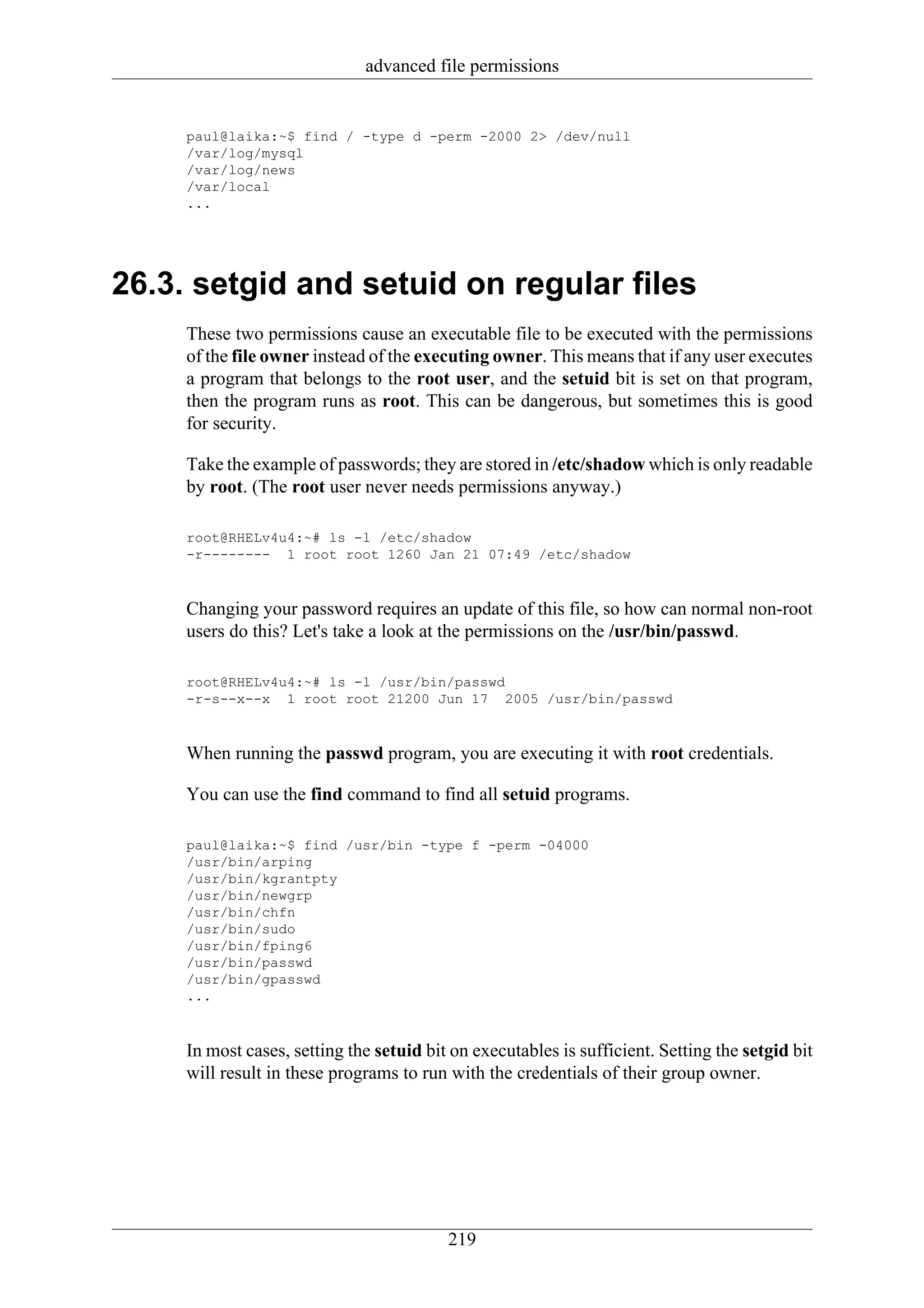 advanced file permissions


     paul@laika:~$ find / -type d -perm -2000 2> /dev/null
     /var/log/mysql
     /var/log/news
     /var/local
     ...




26.3. setgid and setuid on regular files
     These two permissions cause an executable file to be executed with the permissions
     of the file owner instead of the executing owner. This means that if any user executes
     a program that belongs to the root user, and the setuid bit is set on that program,
     then the program runs as root. This can be dangerous, but sometimes this is good
     for security.

     Take the example of passwords; they are stored in /etc/shadow which is only readable
     by root. (The root user never needs permissions anyway.)

     root@RHELv4u4:~# ls -l /etc/shadow
     -r-------- 1 root root 1260 Jan 21 07:49 /etc/shadow



     Changing your password requires an update of this file, so how can normal non-root
     users do this? Let's take a look at the permissions on the /usr/bin/passwd.

     root@RHELv4u4:~# ls -l /usr/bin/passwd
     -r-s--x--x 1 root root 21200 Jun 17 2005 /usr/bin/passwd



     When running the passwd program, you are executing it with root credentials.

     You can use the find command to find all setuid programs.

     paul@laika:~$ find /usr/bin -type f -perm -04000
     /usr/bin/arping
     /usr/bin/kgrantpty
     /usr/bin/newgrp
     /usr/bin/chfn
     /usr/bin/sudo
     /usr/bin/fping6
     /usr/bin/passwd
     /usr/bin/gpasswd
     ...



     In most cases, setting the setuid bit on executables is sufficient. Setting the setgid bit
     will result in these programs to run with the credentials of their group owner.




                                          219
 