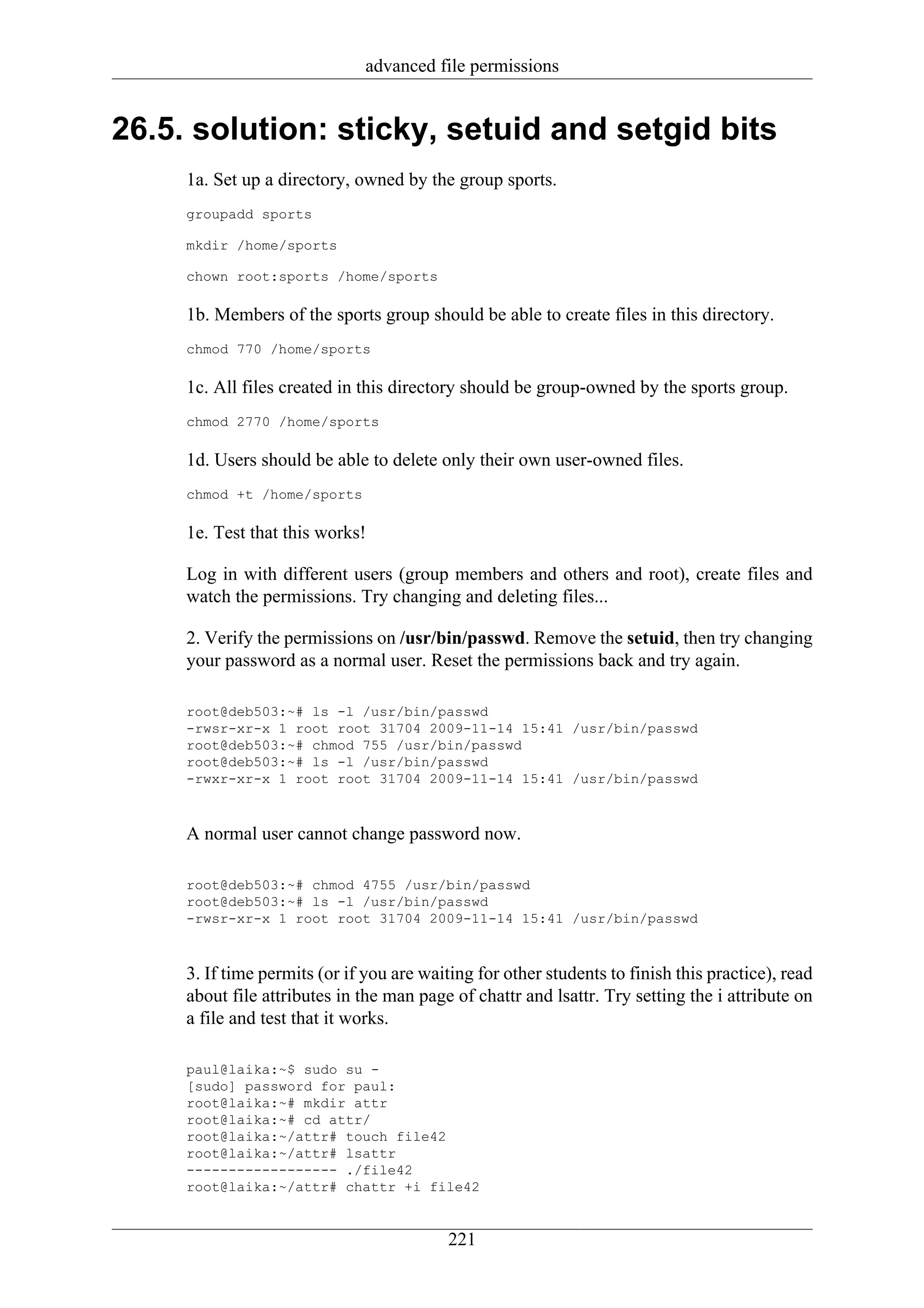 advanced file permissions


26.5. solution: sticky, setuid and setgid bits
     1a. Set up a directory, owned by the group sports.
     groupadd sports

     mkdir /home/sports

     chown root:sports /home/sports

     1b. Members of the sports group should be able to create files in this directory.
     chmod 770 /home/sports

     1c. All files created in this directory should be group-owned by the sports group.
     chmod 2770 /home/sports

     1d. Users should be able to delete only their own user-owned files.
     chmod +t /home/sports

     1e. Test that this works!

     Log in with different users (group members and others and root), create files and
     watch the permissions. Try changing and deleting files...

     2. Verify the permissions on /usr/bin/passwd. Remove the setuid, then try changing
     your password as a normal user. Reset the permissions back and try again.

     root@deb503:~# ls -l /usr/bin/passwd
     -rwsr-xr-x 1 root root 31704 2009-11-14 15:41 /usr/bin/passwd
     root@deb503:~# chmod 755 /usr/bin/passwd
     root@deb503:~# ls -l /usr/bin/passwd
     -rwxr-xr-x 1 root root 31704 2009-11-14 15:41 /usr/bin/passwd



     A normal user cannot change password now.

     root@deb503:~# chmod 4755 /usr/bin/passwd
     root@deb503:~# ls -l /usr/bin/passwd
     -rwsr-xr-x 1 root root 31704 2009-11-14 15:41 /usr/bin/passwd



     3. If time permits (or if you are waiting for other students to finish this practice), read
     about file attributes in the man page of chattr and lsattr. Try setting the i attribute on
     a file and test that it works.

     paul@laika:~$ sudo su -
     [sudo] password for paul:
     root@laika:~# mkdir attr
     root@laika:~# cd attr/
     root@laika:~/attr# touch file42
     root@laika:~/attr# lsattr
     ------------------ ./file42
     root@laika:~/attr# chattr +i file42


                                           221
 