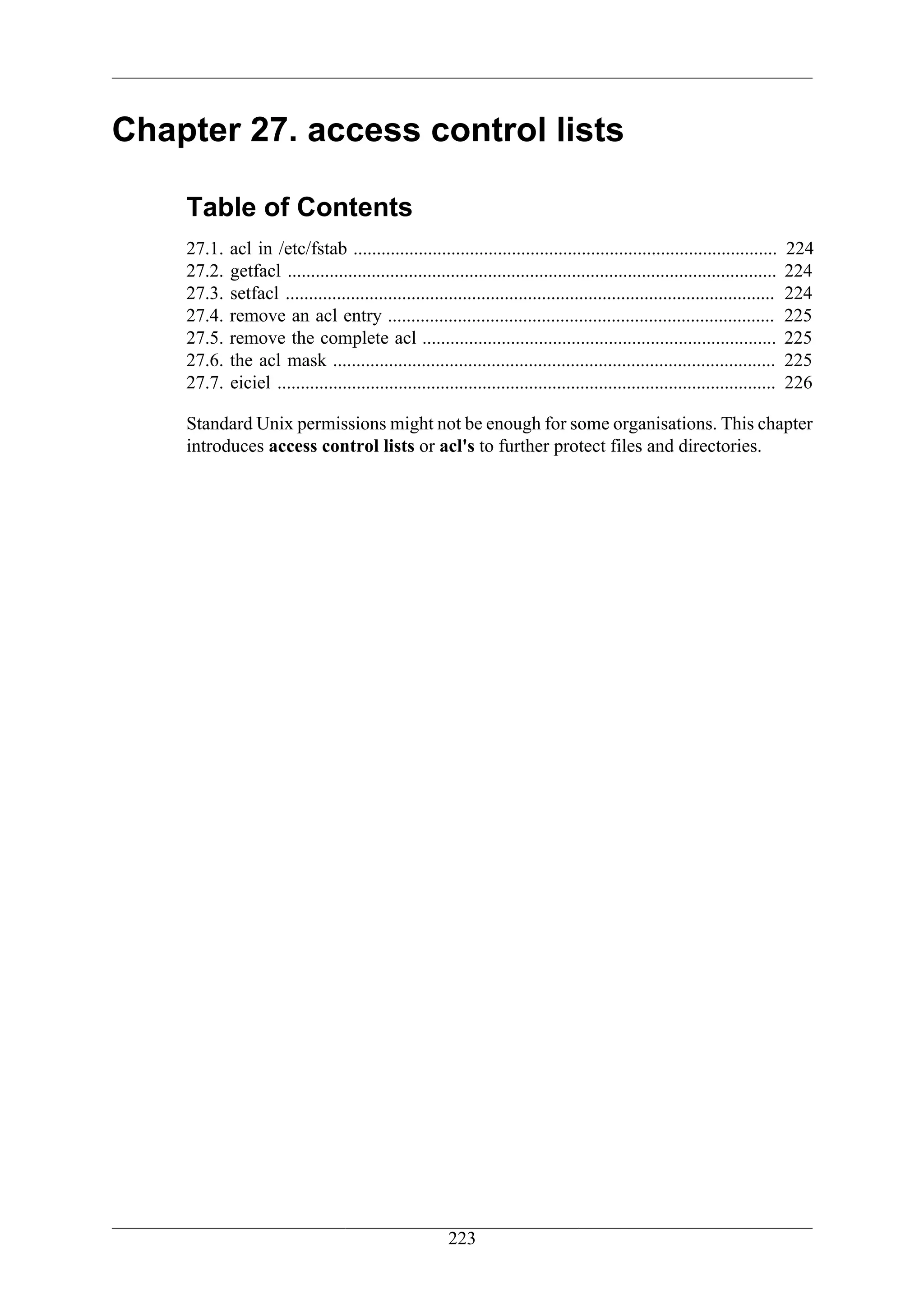 Chapter 27. access control lists

    Table of Contents
    27.1.   acl in /etc/fstab ...........................................................................................        224
    27.2.   getfacl .........................................................................................................    224
    27.3.   setfacl .........................................................................................................    224
    27.4.   remove an acl entry ...................................................................................              225
    27.5.   remove the complete acl ............................................................................                 225
    27.6.   the acl mask ...............................................................................................         225
    27.7.   eiciel ...........................................................................................................   226

    Standard Unix permissions might not be enough for some organisations. This chapter
    introduces access control lists or acl's to further protect files and directories.




                                                         223
 