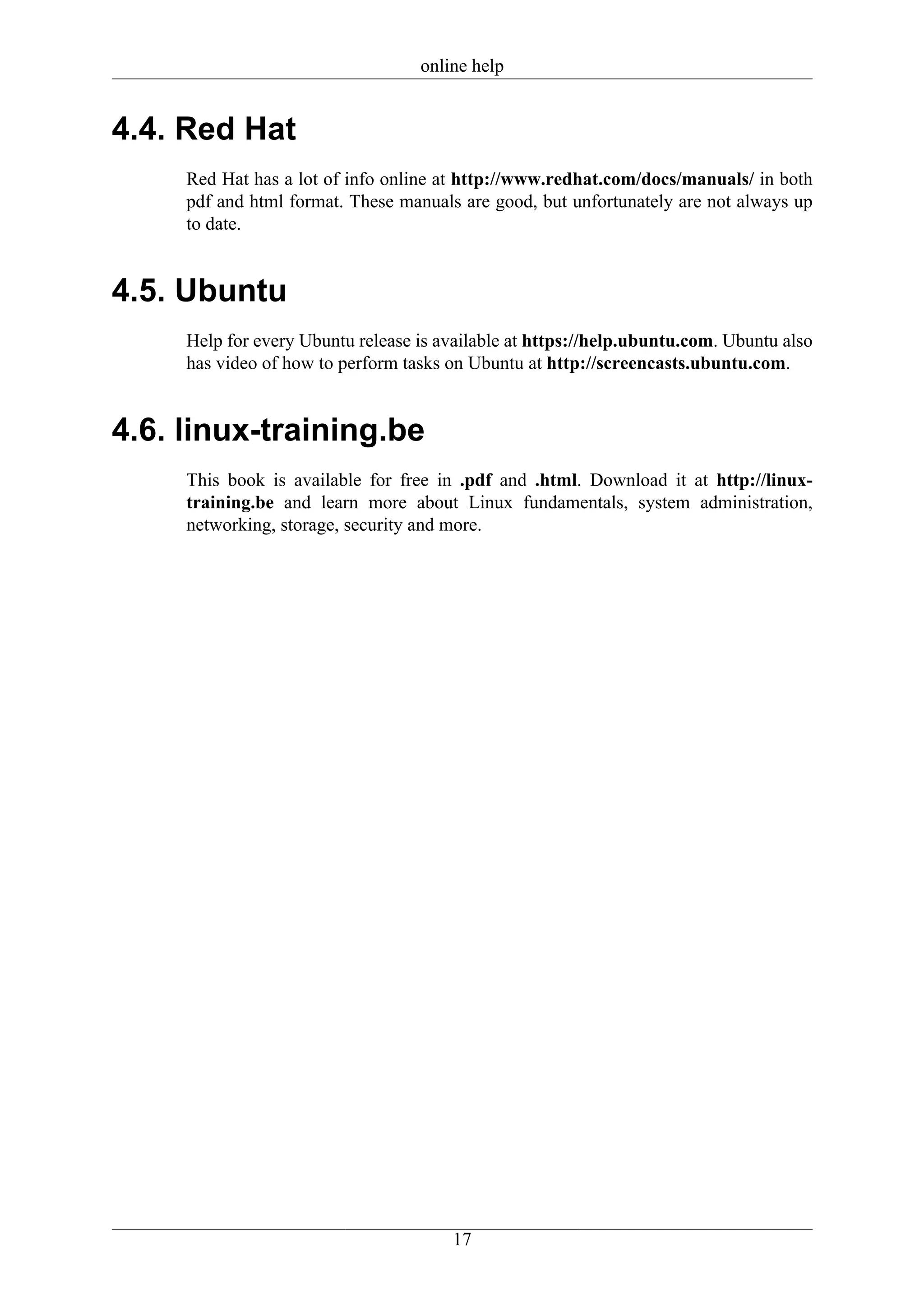 online help


4.4. Red Hat
     Red Hat has a lot of info online at http://www.redhat.com/docs/manuals/ in both
     pdf and html format. These manuals are good, but unfortunately are not always up
     to date.


4.5. Ubuntu
     Help for every Ubuntu release is available at https://help.ubuntu.com. Ubuntu also
     has video of how to perform tasks on Ubuntu at http://screencasts.ubuntu.com.


4.6. linux-training.be
     This book is available for free in .pdf and .html. Download it at http://linux-
     training.be and learn more about Linux fundamentals, system administration,
     networking, storage, security and more.




                                       17
 