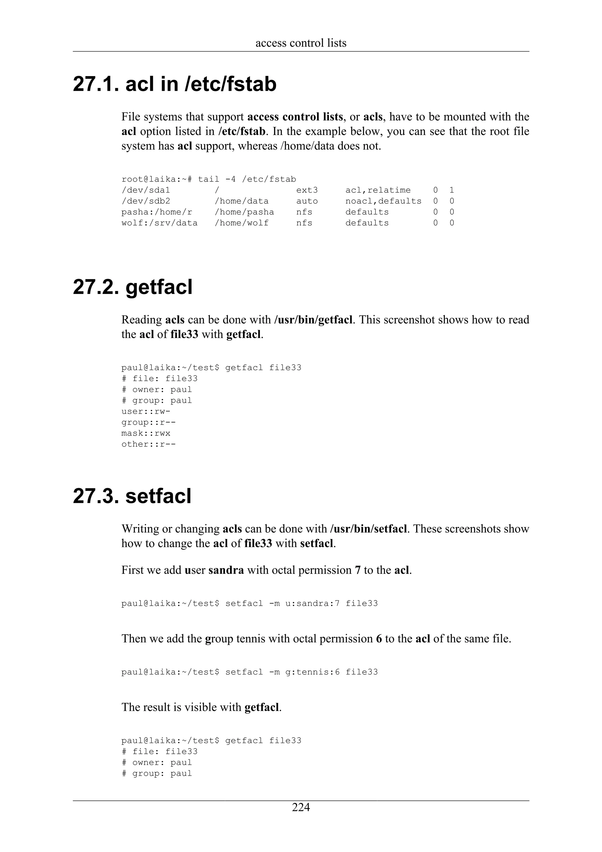 access control lists


27.1. acl in /etc/fstab
     File systems that support access control lists, or acls, have to be mounted with the
     acl option listed in /etc/fstab. In the example below, you can see that the root file
     system has acl support, whereas /home/data does not.

     root@laika:~# tail -4 /etc/fstab
     /dev/sda1        /               ext3           acl,relatime     0   1
     /dev/sdb2        /home/data      auto           noacl,defaults   0   0
     pasha:/home/r    /home/pasha     nfs            defaults         0   0
     wolf:/srv/data   /home/wolf      nfs            defaults         0   0




27.2. getfacl
     Reading acls can be done with /usr/bin/getfacl. This screenshot shows how to read
     the acl of file33 with getfacl.

     paul@laika:~/test$ getfacl file33
     # file: file33
     # owner: paul
     # group: paul
     user::rw-
     group::r--
     mask::rwx
     other::r--




27.3. setfacl
     Writing or changing acls can be done with /usr/bin/setfacl. These screenshots show
     how to change the acl of file33 with setfacl.

     First we add user sandra with octal permission 7 to the acl.

     paul@laika:~/test$ setfacl -m u:sandra:7 file33



     Then we add the group tennis with octal permission 6 to the acl of the same file.

     paul@laika:~/test$ setfacl -m g:tennis:6 file33



     The result is visible with getfacl.

     paul@laika:~/test$ getfacl file33
     # file: file33
     # owner: paul
     # group: paul


                                           224
 
