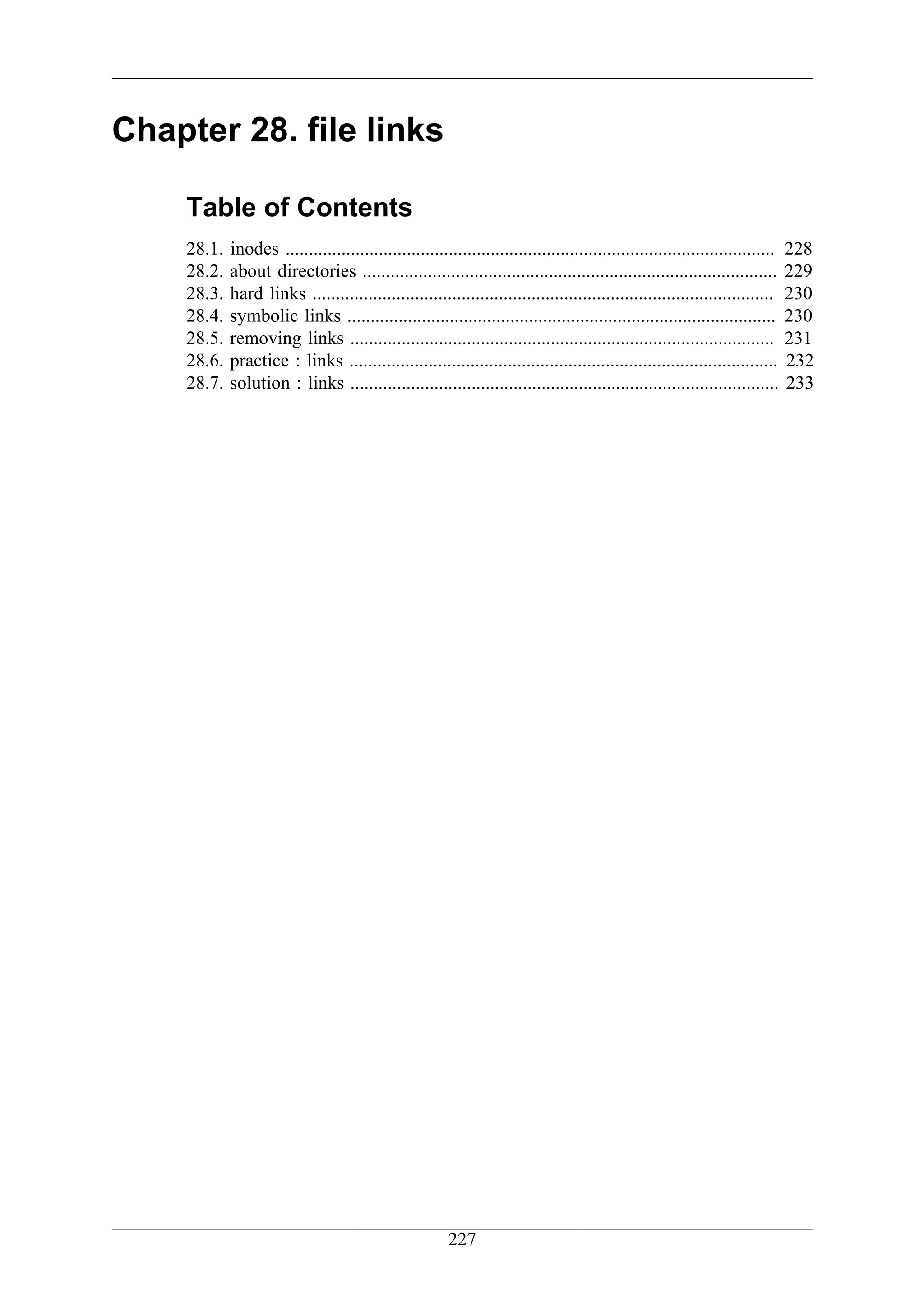 Chapter 28. file links

    Table of Contents
    28.1.   inodes .........................................................................................................   228
    28.2.   about directories .........................................................................................        229
    28.3.   hard links ...................................................................................................     230
    28.4.   symbolic links ............................................................................................        230
    28.5.   removing links ...........................................................................................         231
    28.6.   practice : links ............................................................................................      232
    28.7.   solution : links ............................................................................................      233




                                                        227
 