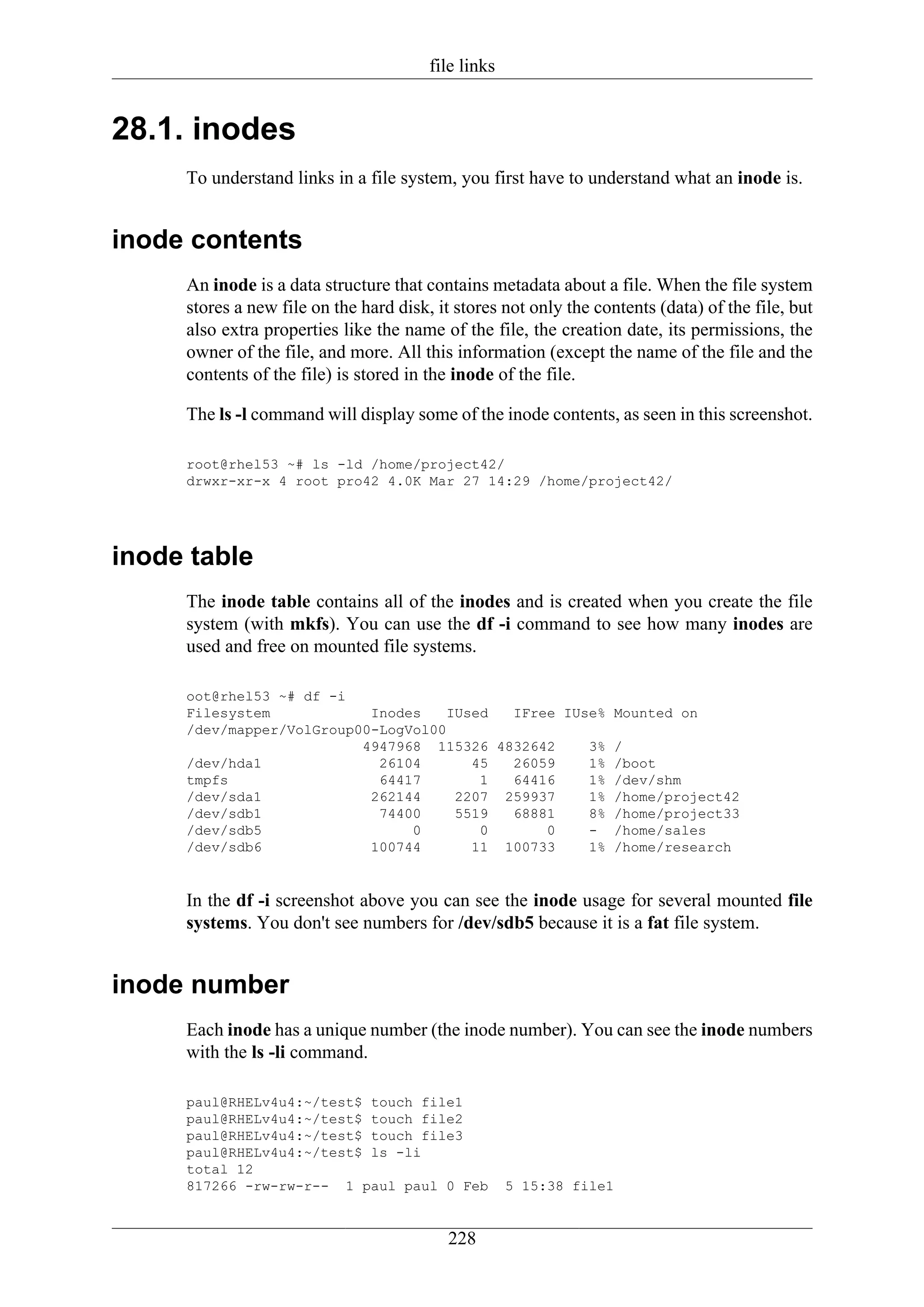 file links


28.1. inodes
     To understand links in a file system, you first have to understand what an inode is.


inode contents
     An inode is a data structure that contains metadata about a file. When the file system
     stores a new file on the hard disk, it stores not only the contents (data) of the file, but
     also extra properties like the name of the file, the creation date, its permissions, the
     owner of the file, and more. All this information (except the name of the file and the
     contents of the file) is stored in the inode of the file.

     The ls -l command will display some of the inode contents, as seen in this screenshot.

     root@rhel53 ~# ls -ld /home/project42/
     drwxr-xr-x 4 root pro42 4.0K Mar 27 14:29 /home/project42/




inode table
     The inode table contains all of the inodes and is created when you create the file
     system (with mkfs). You can use the df -i command to see how many inodes are
     used and free on mounted file systems.

     oot@rhel53 ~# df -i
     Filesystem            Inodes    IUsed  IFree IUse% Mounted on
     /dev/mapper/VolGroup00-LogVol00
                          4947968 115326 4832642     3% /
     /dev/hda1              26104       45  26059    1% /boot
     tmpfs                  64417        1  64416    1% /dev/shm
     /dev/sda1             262144     2207 259937    1% /home/project42
     /dev/sdb1              74400     5519  68881    8% /home/project33
     /dev/sdb5                  0        0      0    - /home/sales
     /dev/sdb6             100744       11 100733    1% /home/research


     In the df -i screenshot above you can see the inode usage for several mounted file
     systems. You don't see numbers for /dev/sdb5 because it is a fat file system.


inode number
     Each inode has a unique number (the inode number). You can see the inode numbers
     with the ls -li command.

     paul@RHELv4u4:~/test$ touch file1
     paul@RHELv4u4:~/test$ touch file2
     paul@RHELv4u4:~/test$ touch file3
     paul@RHELv4u4:~/test$ ls -li
     total 12
     817266 -rw-rw-r-- 1 paul paul 0 Feb             5 15:38 file1


                                           228
 