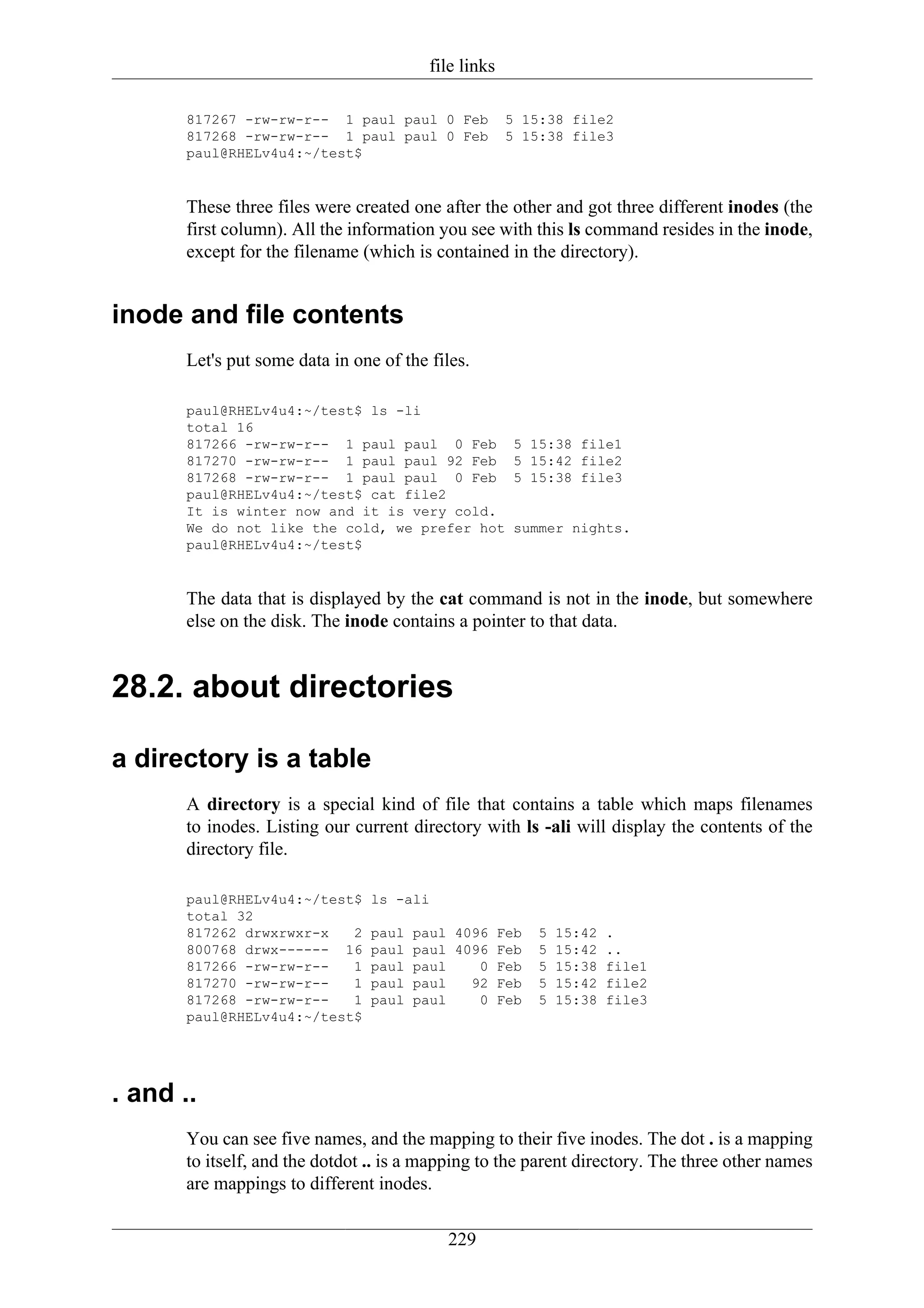 file links

       817267 -rw-rw-r-- 1 paul paul 0 Feb            5 15:38 file2
       817268 -rw-rw-r-- 1 paul paul 0 Feb            5 15:38 file3
       paul@RHELv4u4:~/test$


       These three files were created one after the other and got three different inodes (the
       first column). All the information you see with this ls command resides in the inode,
       except for the filename (which is contained in the directory).


inode and file contents
       Let's put some data in one of the files.

       paul@RHELv4u4:~/test$ ls -li
       total 16
       817266 -rw-rw-r-- 1 paul paul 0 Feb             5 15:38 file1
       817270 -rw-rw-r-- 1 paul paul 92 Feb            5 15:42 file2
       817268 -rw-rw-r-- 1 paul paul 0 Feb             5 15:38 file3
       paul@RHELv4u4:~/test$ cat file2
       It is winter now and it is very cold.
       We do not like the cold, we prefer hot          summer nights.
       paul@RHELv4u4:~/test$


       The data that is displayed by the cat command is not in the inode, but somewhere
       else on the disk. The inode contains a pointer to that data.


28.2. about directories

a directory is a table
       A directory is a special kind of file that contains a table which maps filenames
       to inodes. Listing our current directory with ls -ali will display the contents of the
       directory file.

       paul@RHELv4u4:~/test$     ls -ali
       total 32
       817262 drwxrwxr-x   2     paul   paul 4096 Feb     5   15:42   .
       800768 drwx------ 16      paul   paul 4096 Feb     5   15:42   ..
       817266 -rw-rw-r--   1     paul   paul    0 Feb     5   15:38   file1
       817270 -rw-rw-r--   1     paul   paul   92 Feb     5   15:42   file2
       817268 -rw-rw-r--   1     paul   paul    0 Feb     5   15:38   file3
       paul@RHELv4u4:~/test$




. and ..
       You can see five names, and the mapping to their five inodes. The dot . is a mapping
       to itself, and the dotdot .. is a mapping to the parent directory. The three other names
       are mappings to different inodes.

                                            229
 
