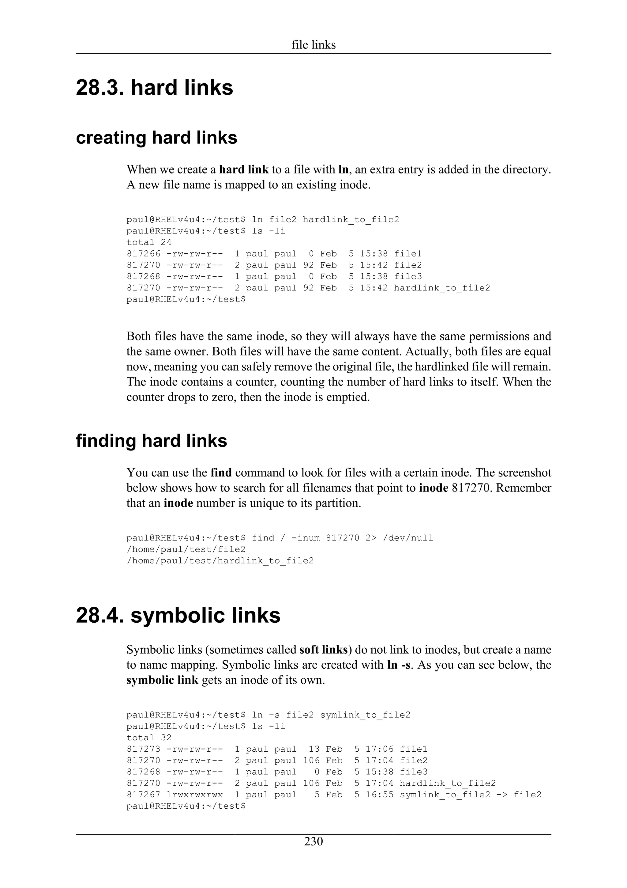 file links


28.3. hard links

creating hard links
     When we create a hard link to a file with ln, an extra entry is added in the directory.
     A new file name is mapped to an existing inode.

     paul@RHELv4u4:~/test$ ln file2 hardlink_to_file2
     paul@RHELv4u4:~/test$ ls -li
     total 24
     817266 -rw-rw-r-- 1 paul paul 0 Feb 5 15:38 file1
     817270 -rw-rw-r-- 2 paul paul 92 Feb 5 15:42 file2
     817268 -rw-rw-r-- 1 paul paul 0 Feb 5 15:38 file3
     817270 -rw-rw-r-- 2 paul paul 92 Feb 5 15:42 hardlink_to_file2
     paul@RHELv4u4:~/test$



     Both files have the same inode, so they will always have the same permissions and
     the same owner. Both files will have the same content. Actually, both files are equal
     now, meaning you can safely remove the original file, the hardlinked file will remain.
     The inode contains a counter, counting the number of hard links to itself. When the
     counter drops to zero, then the inode is emptied.


finding hard links
     You can use the find command to look for files with a certain inode. The screenshot
     below shows how to search for all filenames that point to inode 817270. Remember
     that an inode number is unique to its partition.

     paul@RHELv4u4:~/test$ find / -inum 817270 2> /dev/null
     /home/paul/test/file2
     /home/paul/test/hardlink_to_file2




28.4. symbolic links
     Symbolic links (sometimes called soft links) do not link to inodes, but create a name
     to name mapping. Symbolic links are created with ln -s. As you can see below, the
     symbolic link gets an inode of its own.

     paul@RHELv4u4:~/test$ ln -s file2 symlink_to_file2
     paul@RHELv4u4:~/test$ ls -li
     total 32
     817273 -rw-rw-r-- 1 paul paul 13 Feb 5 17:06 file1
     817270 -rw-rw-r-- 2 paul paul 106 Feb 5 17:04 file2
     817268 -rw-rw-r-- 1 paul paul    0 Feb 5 15:38 file3
     817270 -rw-rw-r-- 2 paul paul 106 Feb 5 17:04 hardlink_to_file2
     817267 lrwxrwxrwx 1 paul paul    5 Feb 5 16:55 symlink_to_file2 -> file2
     paul@RHELv4u4:~/test$


                                         230
 