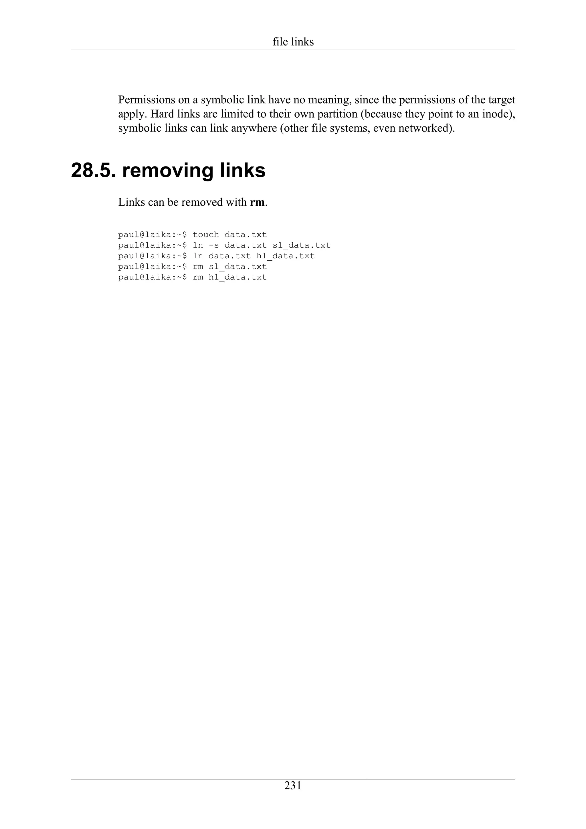 file links



    Permissions on a symbolic link have no meaning, since the permissions of the target
    apply. Hard links are limited to their own partition (because they point to an inode),
    symbolic links can link anywhere (other file systems, even networked).


28.5. removing links
    Links can be removed with rm.

    paul@laika:~$   touch data.txt
    paul@laika:~$   ln -s data.txt sl_data.txt
    paul@laika:~$   ln data.txt hl_data.txt
    paul@laika:~$   rm sl_data.txt
    paul@laika:~$   rm hl_data.txt




                                       231
 