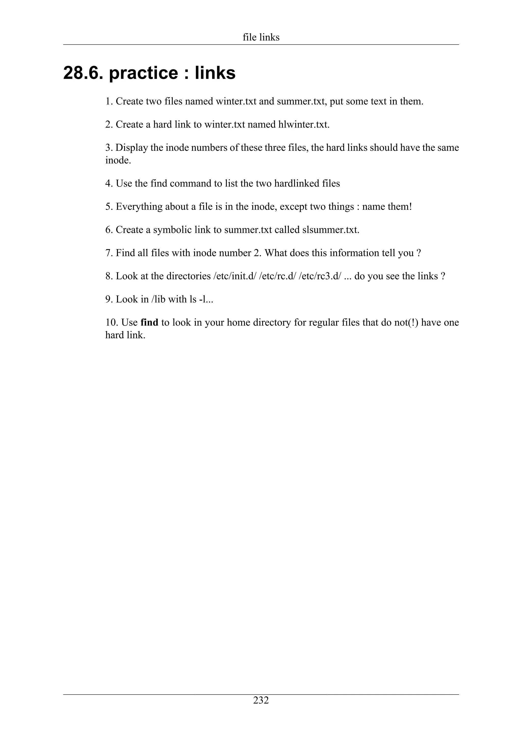 file links


28.6. practice : links
     1. Create two files named winter.txt and summer.txt, put some text in them.

     2. Create a hard link to winter.txt named hlwinter.txt.

     3. Display the inode numbers of these three files, the hard links should have the same
     inode.

     4. Use the find command to list the two hardlinked files

     5. Everything about a file is in the inode, except two things : name them!

     6. Create a symbolic link to summer.txt called slsummer.txt.

     7. Find all files with inode number 2. What does this information tell you ?

     8. Look at the directories /etc/init.d/ /etc/rc.d/ /etc/rc3.d/ ... do you see the links ?

     9. Look in /lib with ls -l...

     10. Use find to look in your home directory for regular files that do not(!) have one
     hard link.




                                           232
 