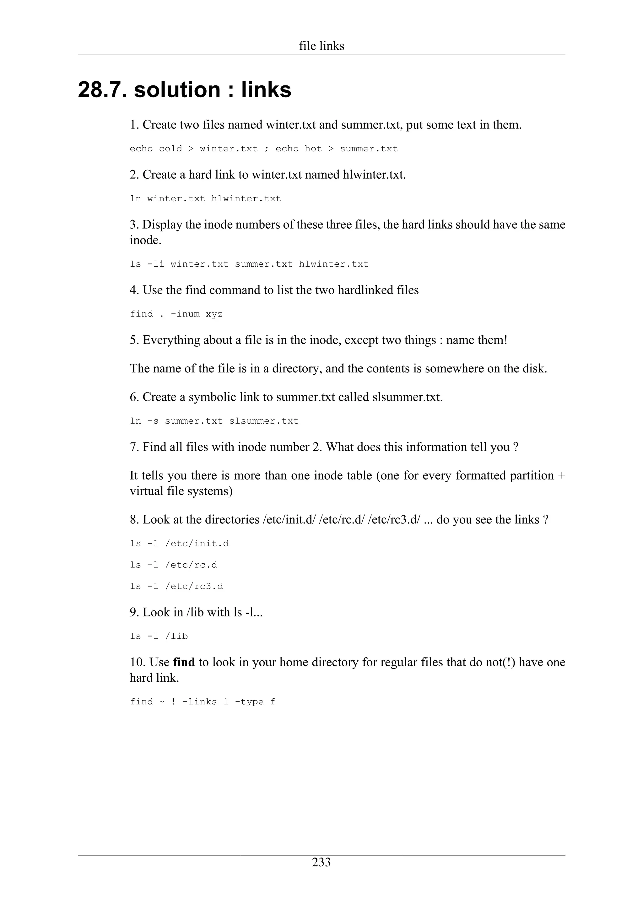file links


28.7. solution : links
     1. Create two files named winter.txt and summer.txt, put some text in them.
     echo cold > winter.txt ; echo hot > summer.txt

     2. Create a hard link to winter.txt named hlwinter.txt.
     ln winter.txt hlwinter.txt

     3. Display the inode numbers of these three files, the hard links should have the same
     inode.
     ls -li winter.txt summer.txt hlwinter.txt

     4. Use the find command to list the two hardlinked files
     find . -inum xyz

     5. Everything about a file is in the inode, except two things : name them!

     The name of the file is in a directory, and the contents is somewhere on the disk.

     6. Create a symbolic link to summer.txt called slsummer.txt.
     ln -s summer.txt slsummer.txt

     7. Find all files with inode number 2. What does this information tell you ?

     It tells you there is more than one inode table (one for every formatted partition +
     virtual file systems)

     8. Look at the directories /etc/init.d/ /etc/rc.d/ /etc/rc3.d/ ... do you see the links ?
     ls -l /etc/init.d

     ls -l /etc/rc.d

     ls -l /etc/rc3.d

     9. Look in /lib with ls -l...
     ls -l /lib

     10. Use find to look in your home directory for regular files that do not(!) have one
     hard link.
     find ~ ! -links 1 -type f




                                           233
 