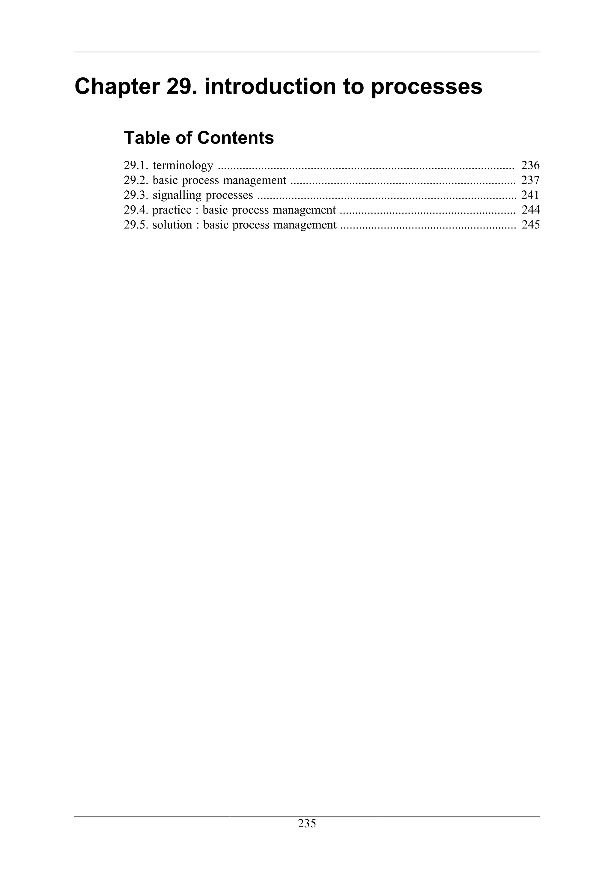 Chapter 29. introduction to processes

    Table of Contents
    29.1.   terminology ................................................................................................   236
    29.2.   basic process management .........................................................................             237
    29.3.   signalling processes ....................................................................................      241
    29.4.   practice : basic process management .........................................................                  244
    29.5.   solution : basic process management .........................................................                  245




                                                       235
 