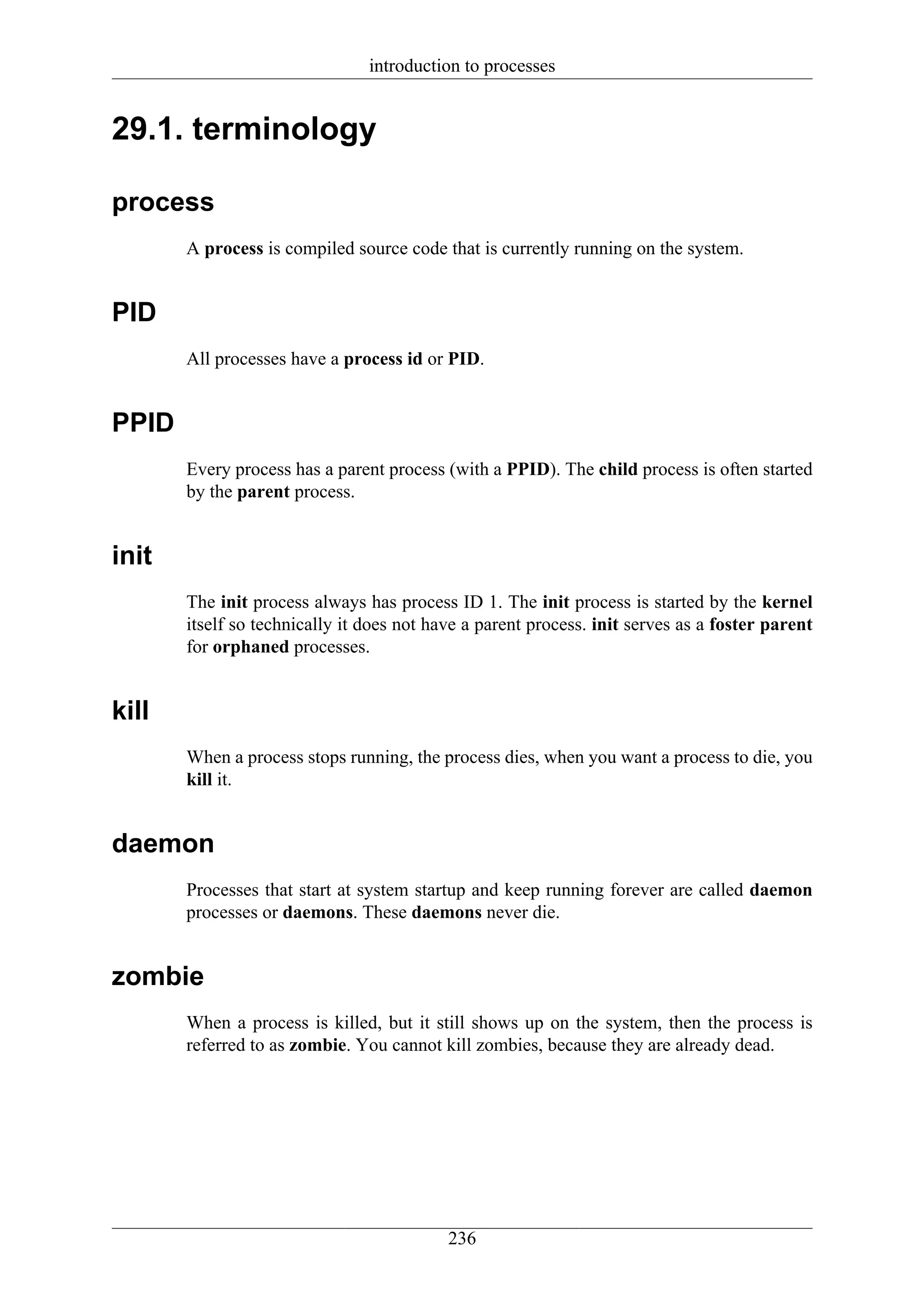 introduction to processes


29.1. terminology

process
       A process is compiled source code that is currently running on the system.


PID
       All processes have a process id or PID.


PPID
       Every process has a parent process (with a PPID). The child process is often started
       by the parent process.


init
       The init process always has process ID 1. The init process is started by the kernel
       itself so technically it does not have a parent process. init serves as a foster parent
       for orphaned processes.


kill
       When a process stops running, the process dies, when you want a process to die, you
       kill it.


daemon
       Processes that start at system startup and keep running forever are called daemon
       processes or daemons. These daemons never die.


zombie
       When a process is killed, but it still shows up on the system, then the process is
       referred to as zombie. You cannot kill zombies, because they are already dead.




                                           236
 
