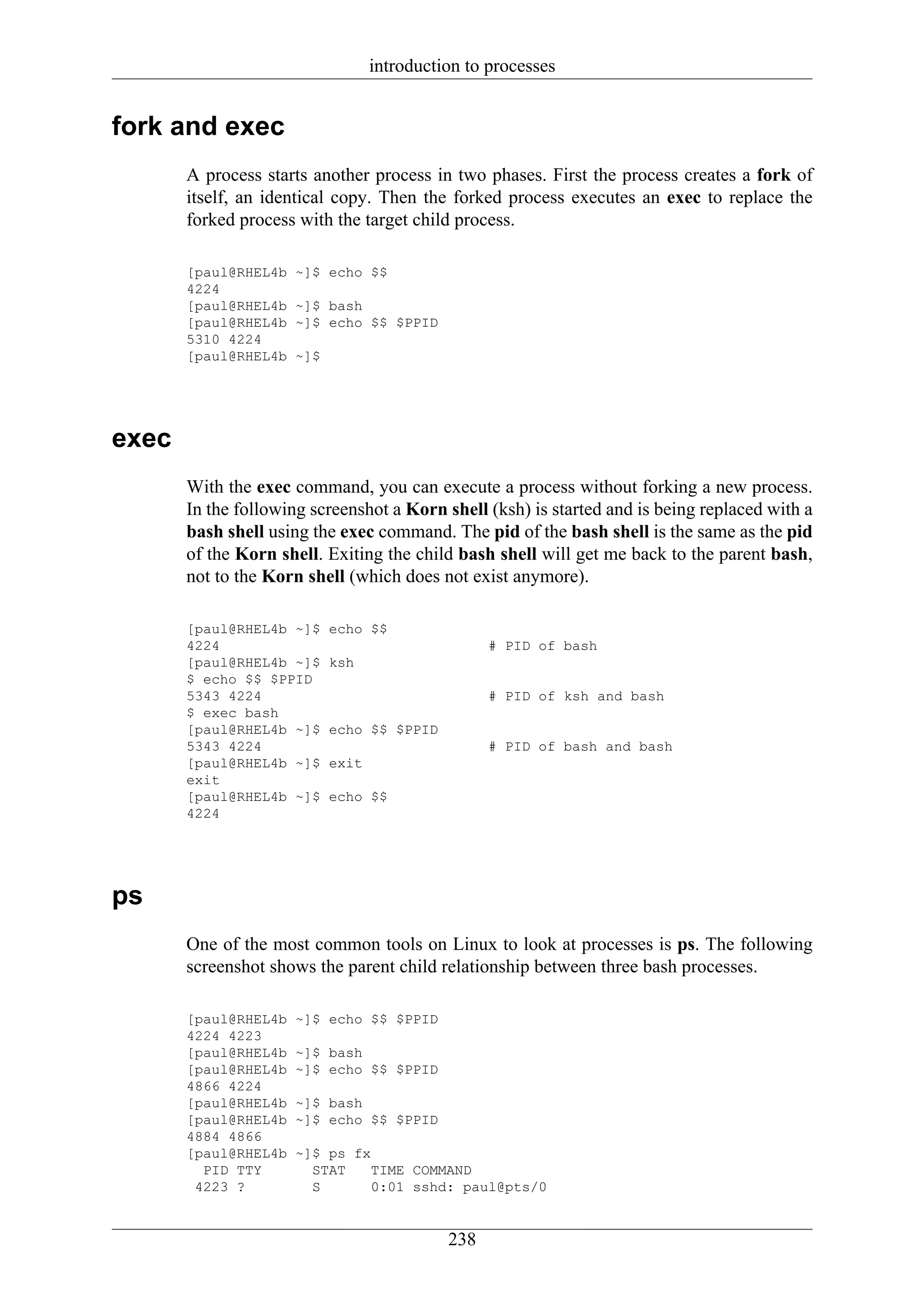 introduction to processes


fork and exec
       A process starts another process in two phases. First the process creates a fork of
       itself, an identical copy. Then the forked process executes an exec to replace the
       forked process with the target child process.

       [paul@RHEL4b   ~]$ echo $$
       4224
       [paul@RHEL4b   ~]$ bash
       [paul@RHEL4b   ~]$ echo $$ $PPID
       5310 4224
       [paul@RHEL4b   ~]$




exec
       With the exec command, you can execute a process without forking a new process.
       In the following screenshot a Korn shell (ksh) is started and is being replaced with a
       bash shell using the exec command. The pid of the bash shell is the same as the pid
       of the Korn shell. Exiting the child bash shell will get me back to the parent bash,
       not to the Korn shell (which does not exist anymore).

       [paul@RHEL4b ~]$     echo $$
       4224                                        # PID of bash
       [paul@RHEL4b ~]$     ksh
       $ echo $$ $PPID
       5343 4224                                   # PID of ksh and bash
       $ exec bash
       [paul@RHEL4b ~]$     echo $$ $PPID
       5343 4224                                   # PID of bash and bash
       [paul@RHEL4b ~]$     exit
       exit
       [paul@RHEL4b ~]$     echo $$
       4224




ps
       One of the most common tools on Linux to look at processes is ps. The following
       screenshot shows the parent child relationship between three bash processes.

       [paul@RHEL4b   ~]$ echo $$ $PPID
       4224 4223
       [paul@RHEL4b   ~]$ bash
       [paul@RHEL4b   ~]$ echo $$ $PPID
       4866 4224
       [paul@RHEL4b   ~]$ bash
       [paul@RHEL4b   ~]$ echo $$ $PPID
       4884 4866
       [paul@RHEL4b   ~]$ ps fx
         PID TTY        STAT    TIME COMMAND
        4223 ?          S       0:01 sshd: paul@pts/0


                                             238
 