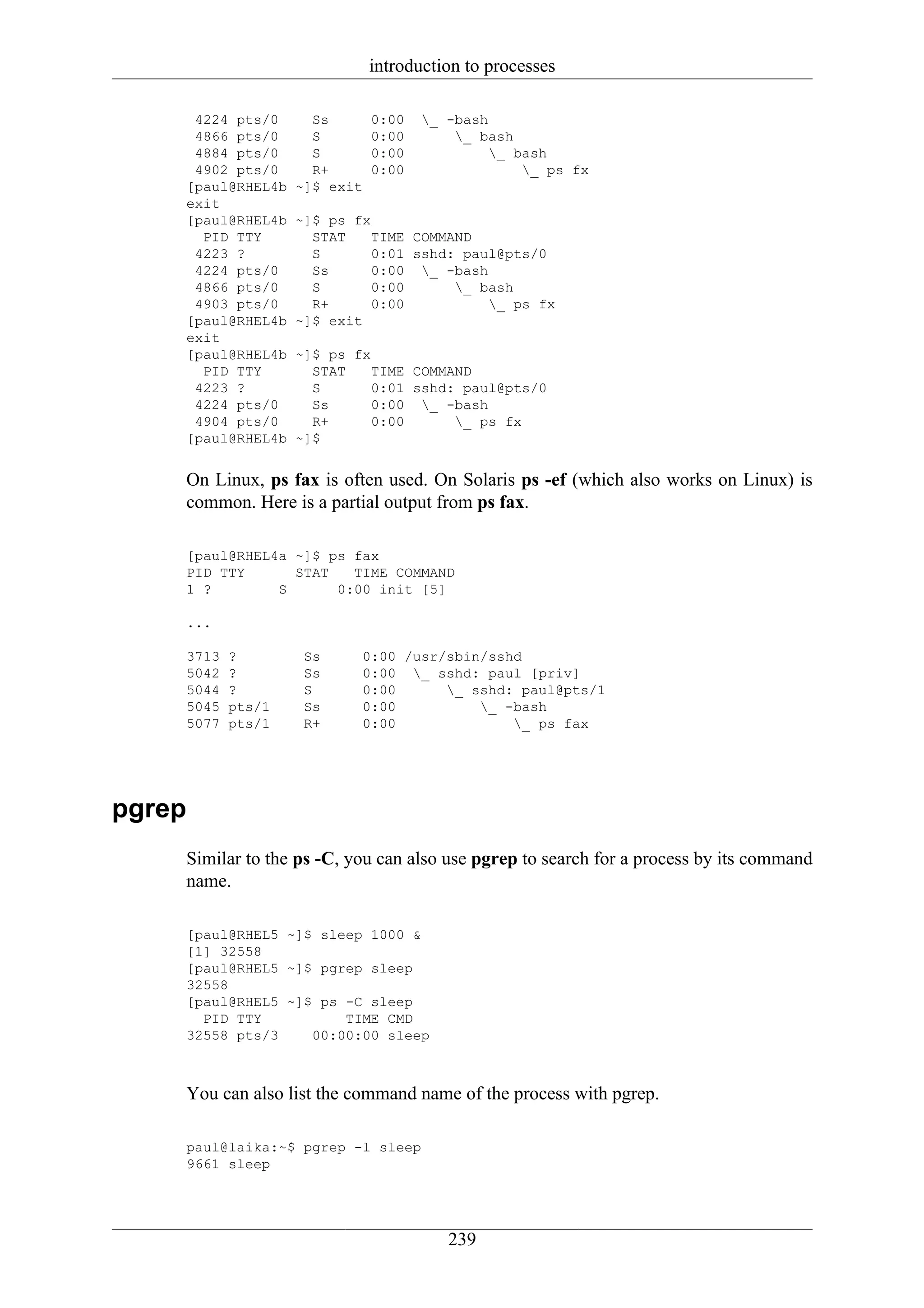 introduction to processes

     4224 pts/0      Ss       0:00   _ -bash
     4866 pts/0      S        0:00       _ bash
     4884 pts/0      S        0:00            _ bash
     4902 pts/0      R+       0:00                _ ps fx
    [paul@RHEL4b   ~]$ exit
    exit
    [paul@RHEL4b   ~]$ ps fx
      PID TTY        STAT    TIME COMMAND
     4223 ?          S       0:01 sshd: paul@pts/0
     4224 pts/0      Ss      0:00 _ -bash
     4866 pts/0      S       0:00      _ bash
     4903 pts/0      R+      0:00          _ ps fx
    [paul@RHEL4b   ~]$ exit
    exit
    [paul@RHEL4b   ~]$ ps fx
      PID TTY        STAT    TIME COMMAND
     4223 ?          S       0:01 sshd: paul@pts/0
     4224 pts/0      Ss      0:00 _ -bash
     4904 pts/0      R+      0:00      _ ps fx
    [paul@RHEL4b   ~]$


    On Linux, ps fax is often used. On Solaris ps -ef (which also works on Linux) is
    common. Here is a partial output from ps fax.

    [paul@RHEL4a ~]$ ps fax
    PID TTY      STAT   TIME COMMAND
    1 ?        S      0:00 init [5]

    ...

    3713   ?        Ss     0:00 /usr/sbin/sshd
    5042   ?        Ss     0:00 _ sshd: paul [priv]
    5044   ?        S      0:00      _ sshd: paul@pts/1
    5045   pts/1    Ss     0:00          _ -bash
    5077   pts/1    R+     0:00              _ ps fax




pgrep
    Similar to the ps -C, you can also use pgrep to search for a process by its command
    name.

    [paul@RHEL5 ~]$ sleep 1000 &
    [1] 32558
    [paul@RHEL5 ~]$ pgrep sleep
    32558
    [paul@RHEL5 ~]$ ps -C sleep
      PID TTY          TIME CMD
    32558 pts/3    00:00:00 sleep



    You can also list the command name of the process with pgrep.

    paul@laika:~$ pgrep -l sleep
    9661 sleep




                                        239
 