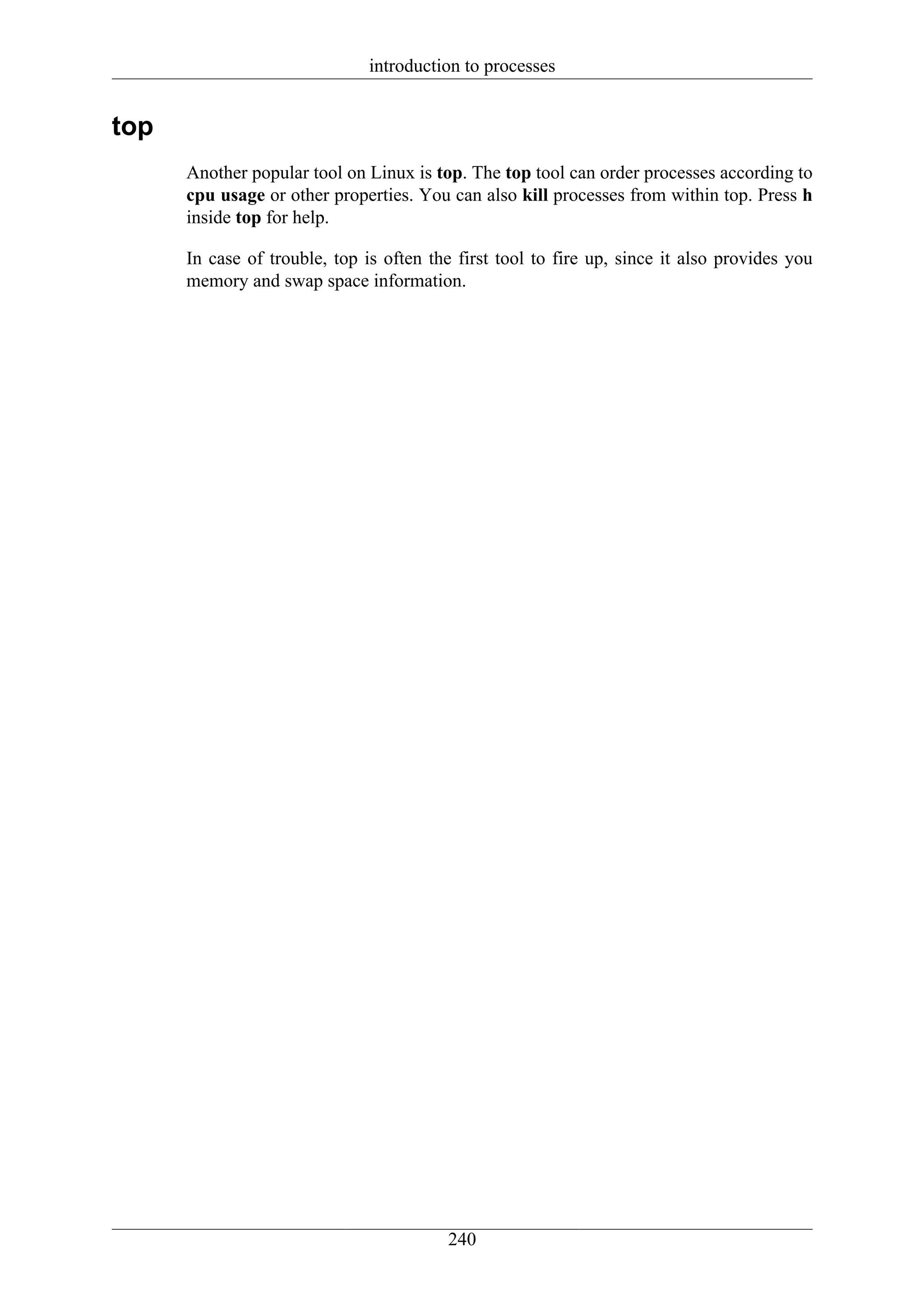 introduction to processes


top
      Another popular tool on Linux is top. The top tool can order processes according to
      cpu usage or other properties. You can also kill processes from within top. Press h
      inside top for help.

      In case of trouble, top is often the first tool to fire up, since it also provides you
      memory and swap space information.




                                         240
 