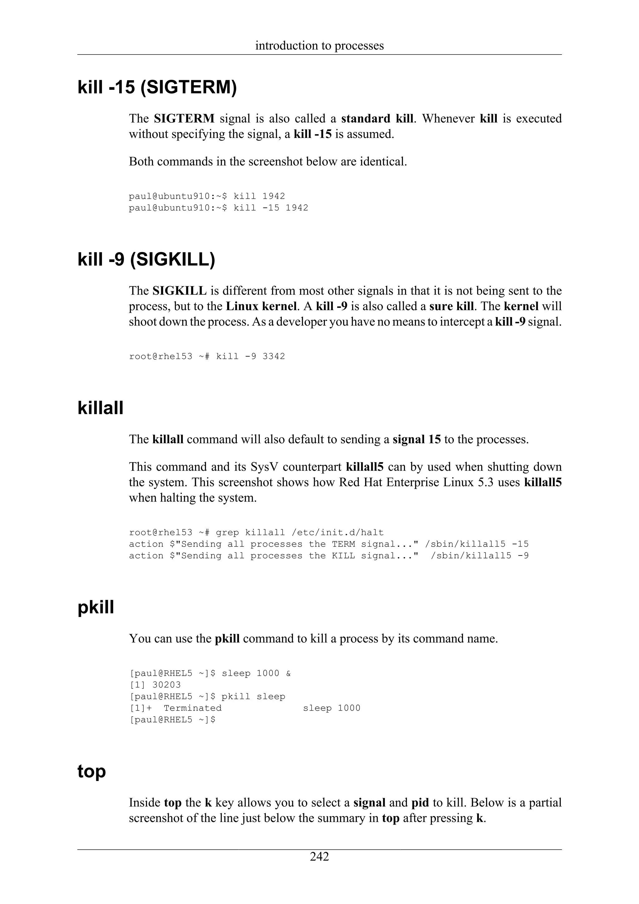 introduction to processes


kill -15 (SIGTERM)
          The SIGTERM signal is also called a standard kill. Whenever kill is executed
          without specifying the signal, a kill -15 is assumed.

          Both commands in the screenshot below are identical.

          paul@ubuntu910:~$ kill 1942
          paul@ubuntu910:~$ kill -15 1942




kill -9 (SIGKILL)
          The SIGKILL is different from most other signals in that it is not being sent to the
          process, but to the Linux kernel. A kill -9 is also called a sure kill. The kernel will
          shoot down the process. As a developer you have no means to intercept a kill -9 signal.

          root@rhel53 ~# kill -9 3342




killall
          The killall command will also default to sending a signal 15 to the processes.

          This command and its SysV counterpart killall5 can by used when shutting down
          the system. This screenshot shows how Red Hat Enterprise Linux 5.3 uses killall5
          when halting the system.

          root@rhel53 ~# grep killall /etc/init.d/halt
          action $"Sending all processes the TERM signal..." /sbin/killall5 -15
          action $"Sending all processes the KILL signal..." /sbin/killall5 -9




pkill
          You can use the pkill command to kill a process by its command name.

          [paul@RHEL5 ~]$ sleep 1000 &
          [1] 30203
          [paul@RHEL5 ~]$ pkill sleep
          [1]+ Terminated                   sleep 1000
          [paul@RHEL5 ~]$




top
          Inside top the k key allows you to select a signal and pid to kill. Below is a partial
          screenshot of the line just below the summary in top after pressing k.

                                              242
 