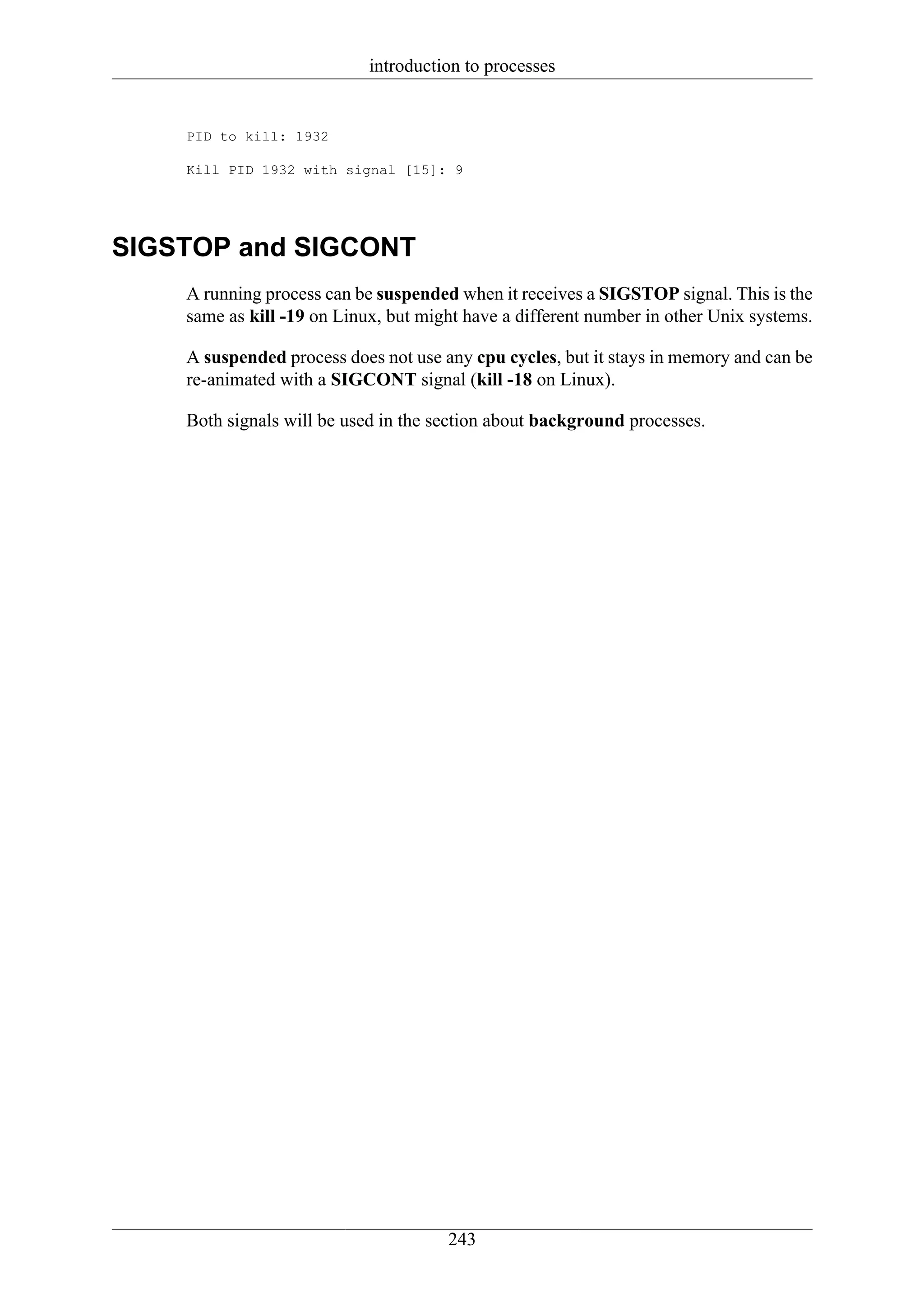 introduction to processes


    PID to kill: 1932

    Kill PID 1932 with signal [15]: 9




SIGSTOP and SIGCONT
    A running process can be suspended when it receives a SIGSTOP signal. This is the
    same as kill -19 on Linux, but might have a different number in other Unix systems.

    A suspended process does not use any cpu cycles, but it stays in memory and can be
    re-animated with a SIGCONT signal (kill -18 on Linux).

    Both signals will be used in the section about background processes.




                                      243
 