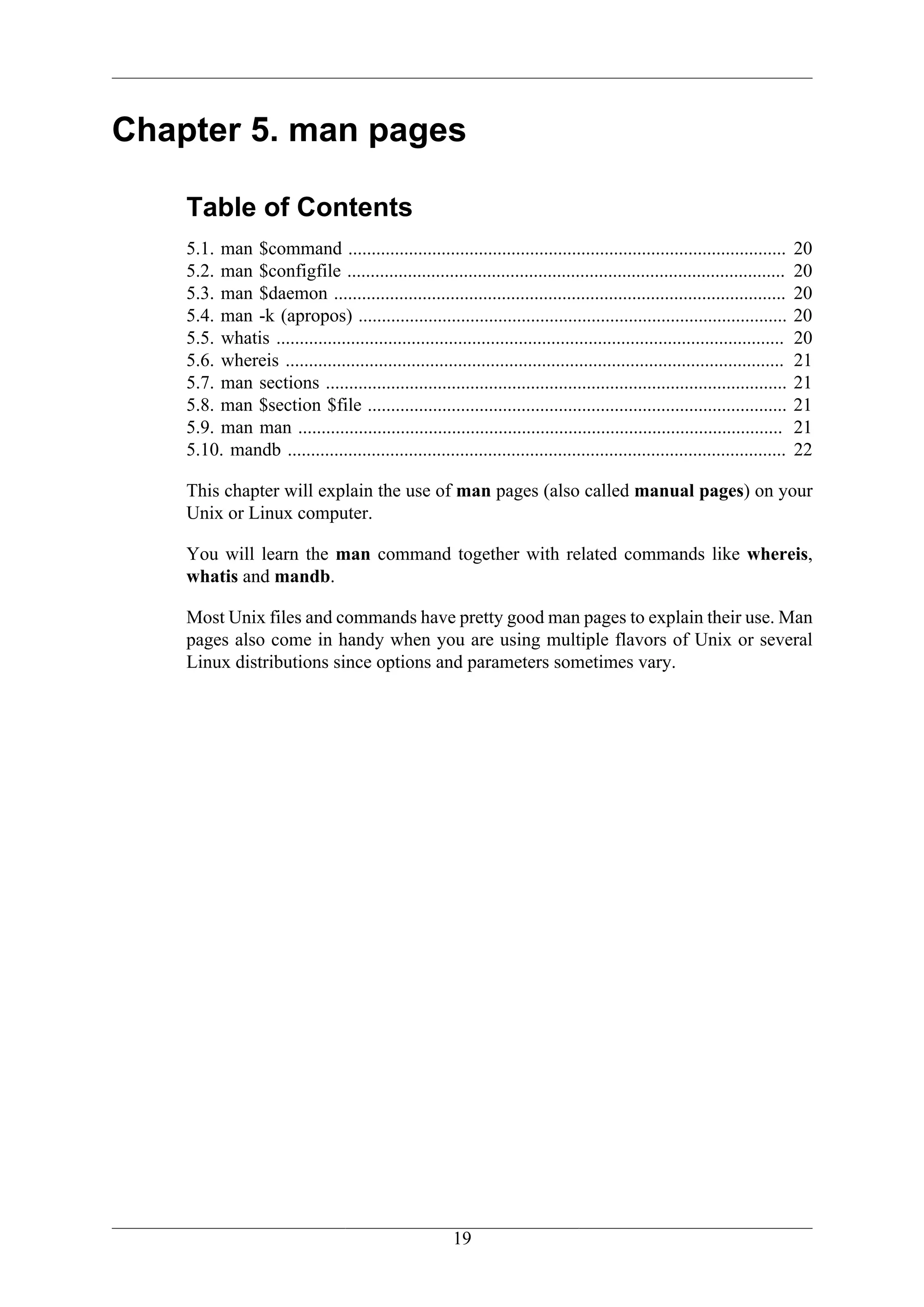 Chapter 5. man pages

    Table of Contents
    5.1. man $command ..............................................................................................            20
    5.2. man $configfile ..............................................................................................         20
    5.3. man $daemon .................................................................................................          20
    5.4. man -k (apropos) ............................................................................................          20
    5.5. whatis .............................................................................................................   20
    5.6. whereis ...........................................................................................................    21
    5.7. man sections ...................................................................................................       21
    5.8. man $section $file ..........................................................................................          21
    5.9. man man ........................................................................................................       21
    5.10. mandb ...........................................................................................................     22

    This chapter will explain the use of man pages (also called manual pages) on your
    Unix or Linux computer.

    You will learn the man command together with related commands like whereis,
    whatis and mandb.

    Most Unix files and commands have pretty good man pages to explain their use. Man
    pages also come in handy when you are using multiple flavors of Unix or several
    Linux distributions since options and parameters sometimes vary.




                                                         19
 