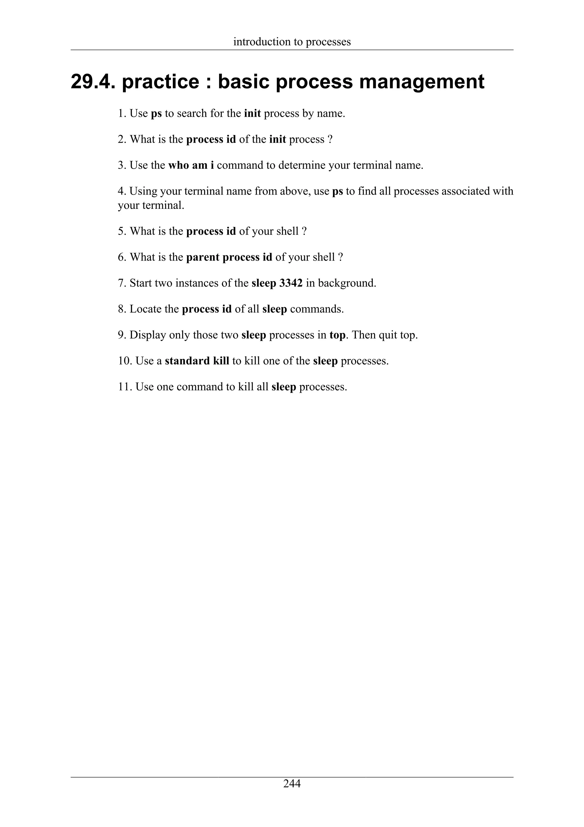 introduction to processes


29.4. practice : basic process management
    1. Use ps to search for the init process by name.

    2. What is the process id of the init process ?

    3. Use the who am i command to determine your terminal name.

    4. Using your terminal name from above, use ps to find all processes associated with
    your terminal.

    5. What is the process id of your shell ?

    6. What is the parent process id of your shell ?

    7. Start two instances of the sleep 3342 in background.

    8. Locate the process id of all sleep commands.

    9. Display only those two sleep processes in top. Then quit top.

    10. Use a standard kill to kill one of the sleep processes.

    11. Use one command to kill all sleep processes.




                                        244
 