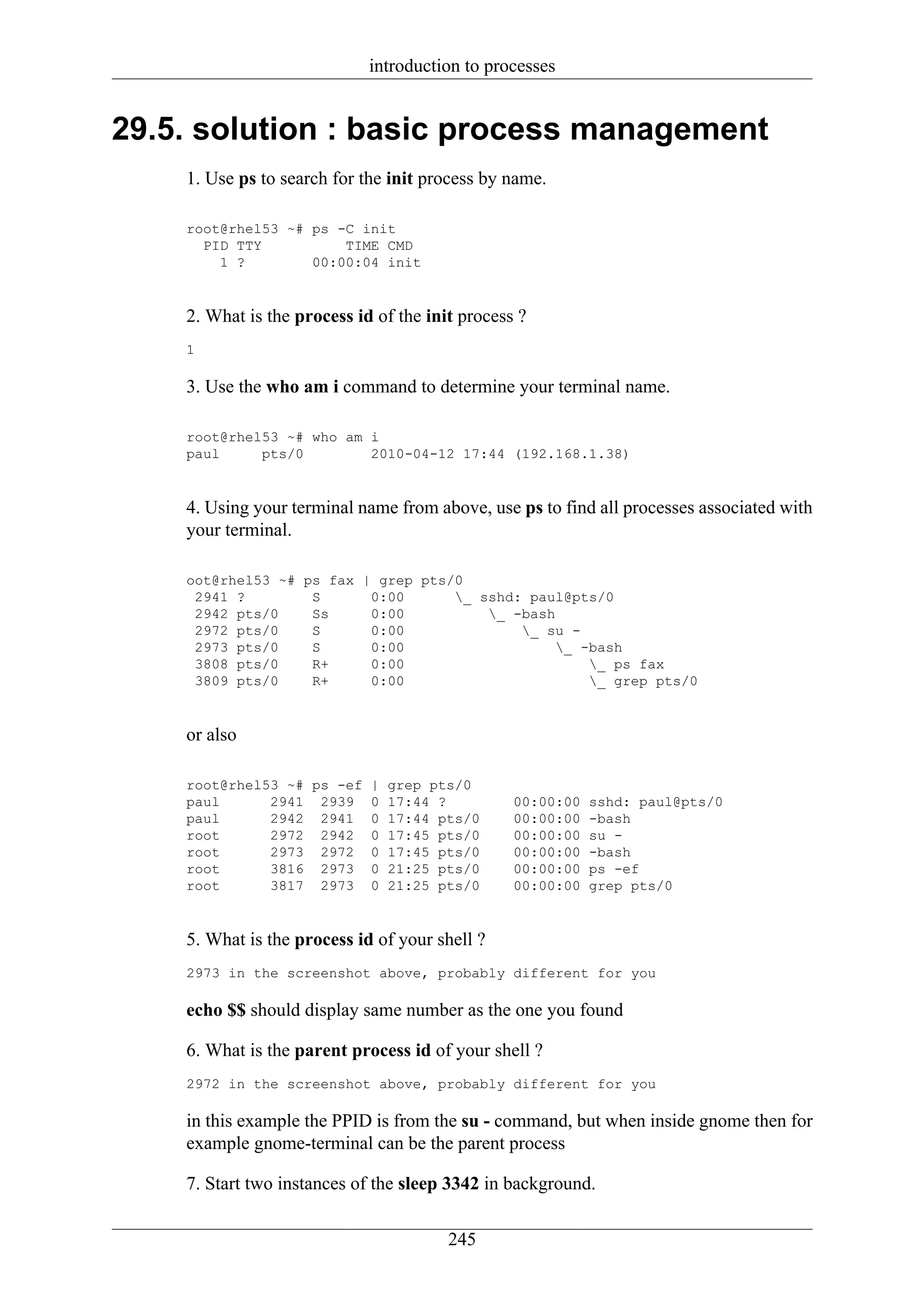 introduction to processes


29.5. solution : basic process management
    1. Use ps to search for the init process by name.

    root@rhel53 ~# ps -C init
      PID TTY          TIME CMD
        1 ?        00:00:04 init


    2. What is the process id of the init process ?
    1

    3. Use the who am i command to determine your terminal name.

    root@rhel53 ~# who am i
    paul     pts/0        2010-04-12 17:44 (192.168.1.38)


    4. Using your terminal name from above, use ps to find all processes associated with
    your terminal.

    oot@rhel53 ~# ps fax | grep pts/0
     2941 ?        S      0:00      _ sshd: paul@pts/0
     2942 pts/0    Ss     0:00          _ -bash
     2972 pts/0    S      0:00              _ su -
     2973 pts/0    S      0:00                   _ -bash
     3808 pts/0    R+     0:00                       _ ps fax
     3809 pts/0    R+     0:00                       _ grep pts/0


    or also

    root@rhel53 ~# ps -ef    |   grep pts/0
    paul      2941 2939      0   17:44 ?         00:00:00   sshd: paul@pts/0
    paul      2942 2941      0   17:44 pts/0     00:00:00   -bash
    root      2972 2942      0   17:45 pts/0     00:00:00   su -
    root      2973 2972      0   17:45 pts/0     00:00:00   -bash
    root      3816 2973      0   21:25 pts/0     00:00:00   ps -ef
    root      3817 2973      0   21:25 pts/0     00:00:00   grep pts/0


    5. What is the process id of your shell ?
    2973 in the screenshot above, probably different for you

    echo $$ should display same number as the one you found

    6. What is the parent process id of your shell ?
    2972 in the screenshot above, probably different for you

    in this example the PPID is from the su - command, but when inside gnome then for
    example gnome-terminal can be the parent process

    7. Start two instances of the sleep 3342 in background.

                                        245
 