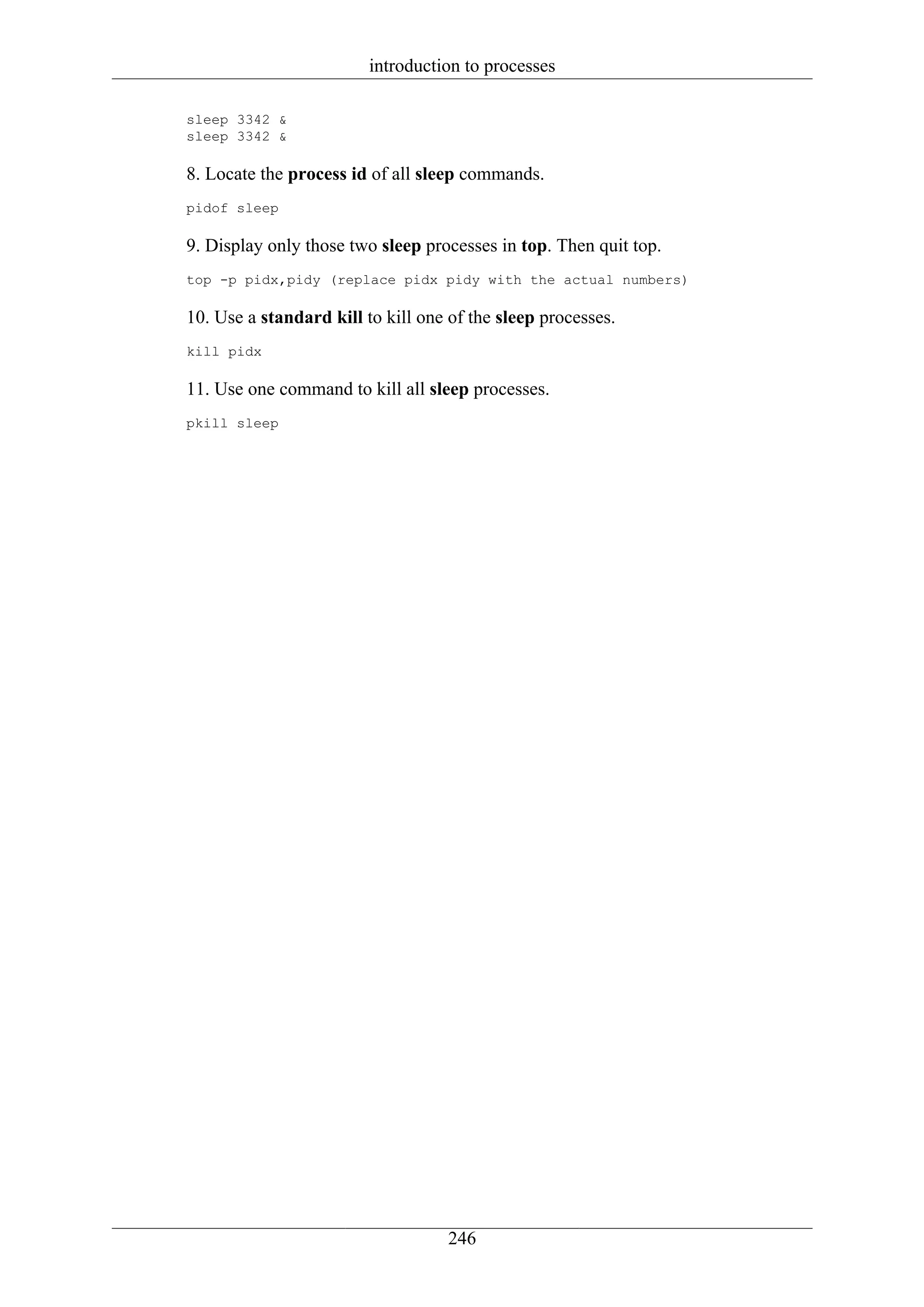 introduction to processes

sleep 3342 &
sleep 3342 &

8. Locate the process id of all sleep commands.
pidof sleep

9. Display only those two sleep processes in top. Then quit top.
top -p pidx,pidy (replace pidx pidy with the actual numbers)

10. Use a standard kill to kill one of the sleep processes.
kill pidx

11. Use one command to kill all sleep processes.
pkill sleep




                                    246
 