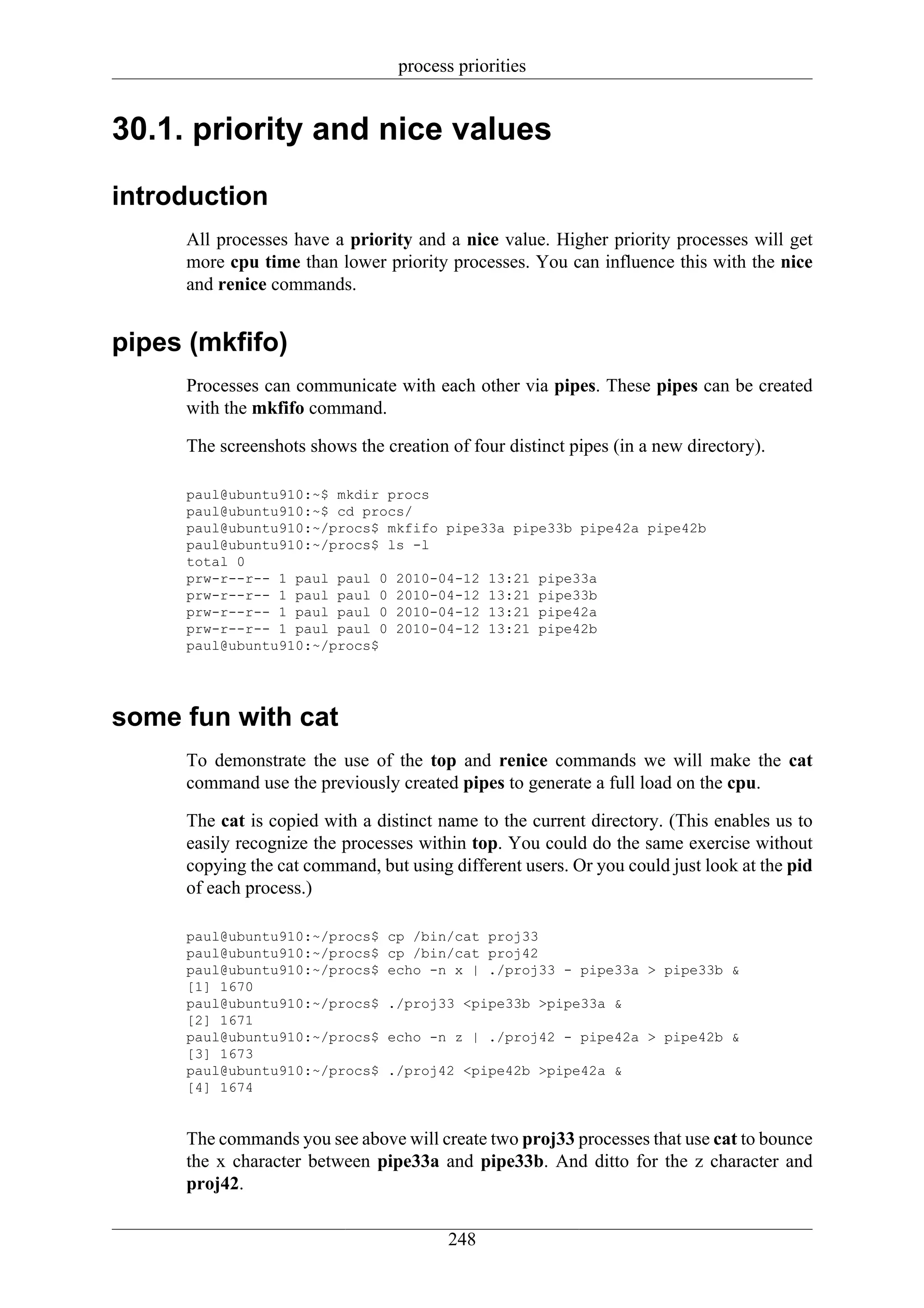 process priorities


30.1. priority and nice values

introduction
     All processes have a priority and a nice value. Higher priority processes will get
     more cpu time than lower priority processes. You can influence this with the nice
     and renice commands.


pipes (mkfifo)
     Processes can communicate with each other via pipes. These pipes can be created
     with the mkfifo command.

     The screenshots shows the creation of four distinct pipes (in a new directory).

     paul@ubuntu910:~$ mkdir procs
     paul@ubuntu910:~$ cd procs/
     paul@ubuntu910:~/procs$ mkfifo pipe33a pipe33b pipe42a pipe42b
     paul@ubuntu910:~/procs$ ls -l
     total 0
     prw-r--r-- 1 paul paul 0 2010-04-12 13:21 pipe33a
     prw-r--r-- 1 paul paul 0 2010-04-12 13:21 pipe33b
     prw-r--r-- 1 paul paul 0 2010-04-12 13:21 pipe42a
     prw-r--r-- 1 paul paul 0 2010-04-12 13:21 pipe42b
     paul@ubuntu910:~/procs$




some fun with cat
     To demonstrate the use of the top and renice commands we will make the cat
     command use the previously created pipes to generate a full load on the cpu.

     The cat is copied with a distinct name to the current directory. (This enables us to
     easily recognize the processes within top. You could do the same exercise without
     copying the cat command, but using different users. Or you could just look at the pid
     of each process.)

     paul@ubuntu910:~/procs$    cp /bin/cat proj33
     paul@ubuntu910:~/procs$    cp /bin/cat proj42
     paul@ubuntu910:~/procs$    echo -n x | ./proj33 - pipe33a > pipe33b &
     [1] 1670
     paul@ubuntu910:~/procs$    ./proj33 <pipe33b >pipe33a &
     [2] 1671
     paul@ubuntu910:~/procs$    echo -n z | ./proj42 - pipe42a > pipe42b &
     [3] 1673
     paul@ubuntu910:~/procs$    ./proj42 <pipe42b >pipe42a &
     [4] 1674


     The commands you see above will create two proj33 processes that use cat to bounce
     the x character between pipe33a and pipe33b. And ditto for the z character and
     proj42.

                                        248
 