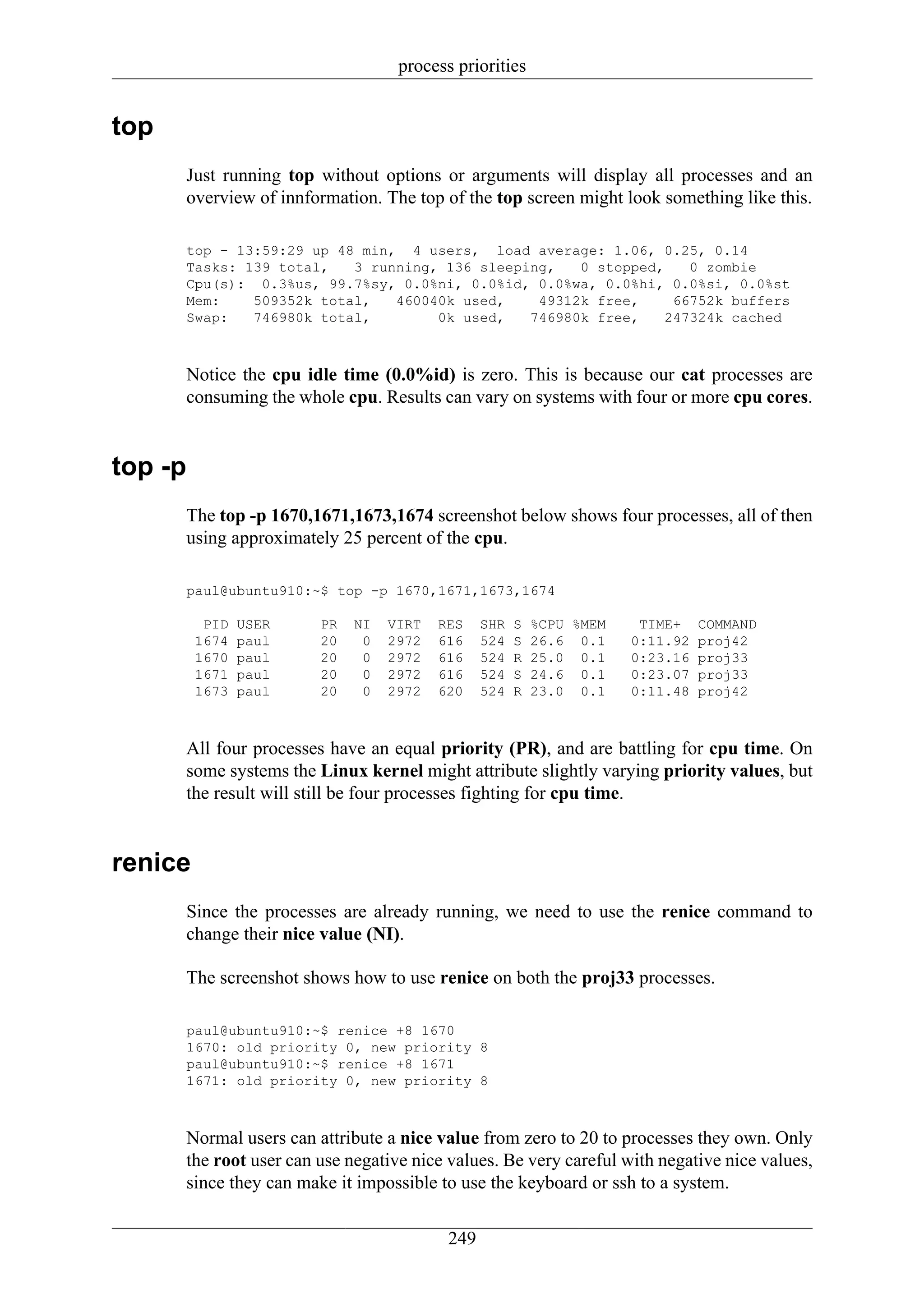 process priorities


top
         Just running top without options or arguments will display all processes and an
         overview of innformation. The top of the top screen might look something like this.

         top - 13:59:29 up 48 min, 4 users, load average: 1.06, 0.25, 0.14
         Tasks: 139 total,   3 running, 136 sleeping,   0 stopped,    0 zombie
         Cpu(s): 0.3%us, 99.7%sy, 0.0%ni, 0.0%id, 0.0%wa, 0.0%hi, 0.0%si, 0.0%st
         Mem:    509352k total,   460040k used,    49312k free,     66752k buffers
         Swap:   746980k total,        0k used,   746980k free,    247324k cached



         Notice the cpu idle time (0.0%id) is zero. This is because our cat processes are
         consuming the whole cpu. Results can vary on systems with four or more cpu cores.


top -p
         The top -p 1670,1671,1673,1674 screenshot below shows four processes, all of then
         using approximately 25 percent of the cpu.

         paul@ubuntu910:~$ top -p 1670,1671,1673,1674

           PID   USER      PR   NI   VIRT   RES    SHR   S   %CPU %MEM    TIME+    COMMAND
          1674   paul      20    0   2972   616    524   S   26.6 0.1    0:11.92   proj42
          1670   paul      20    0   2972   616    524   R   25.0 0.1    0:23.16   proj33
          1671   paul      20    0   2972   616    524   S   24.6 0.1    0:23.07   proj33
          1673   paul      20    0   2972   620    524   R   23.0 0.1    0:11.48   proj42



         All four processes have an equal priority (PR), and are battling for cpu time. On
         some systems the Linux kernel might attribute slightly varying priority values, but
         the result will still be four processes fighting for cpu time.


renice
         Since the processes are already running, we need to use the renice command to
         change their nice value (NI).

         The screenshot shows how to use renice on both the proj33 processes.

         paul@ubuntu910:~$ renice +8 1670
         1670: old priority 0, new priority 8
         paul@ubuntu910:~$ renice +8 1671
         1671: old priority 0, new priority 8



         Normal users can attribute a nice value from zero to 20 to processes they own. Only
         the root user can use negative nice values. Be very careful with negative nice values,
         since they can make it impossible to use the keyboard or ssh to a system.


                                             249
 
