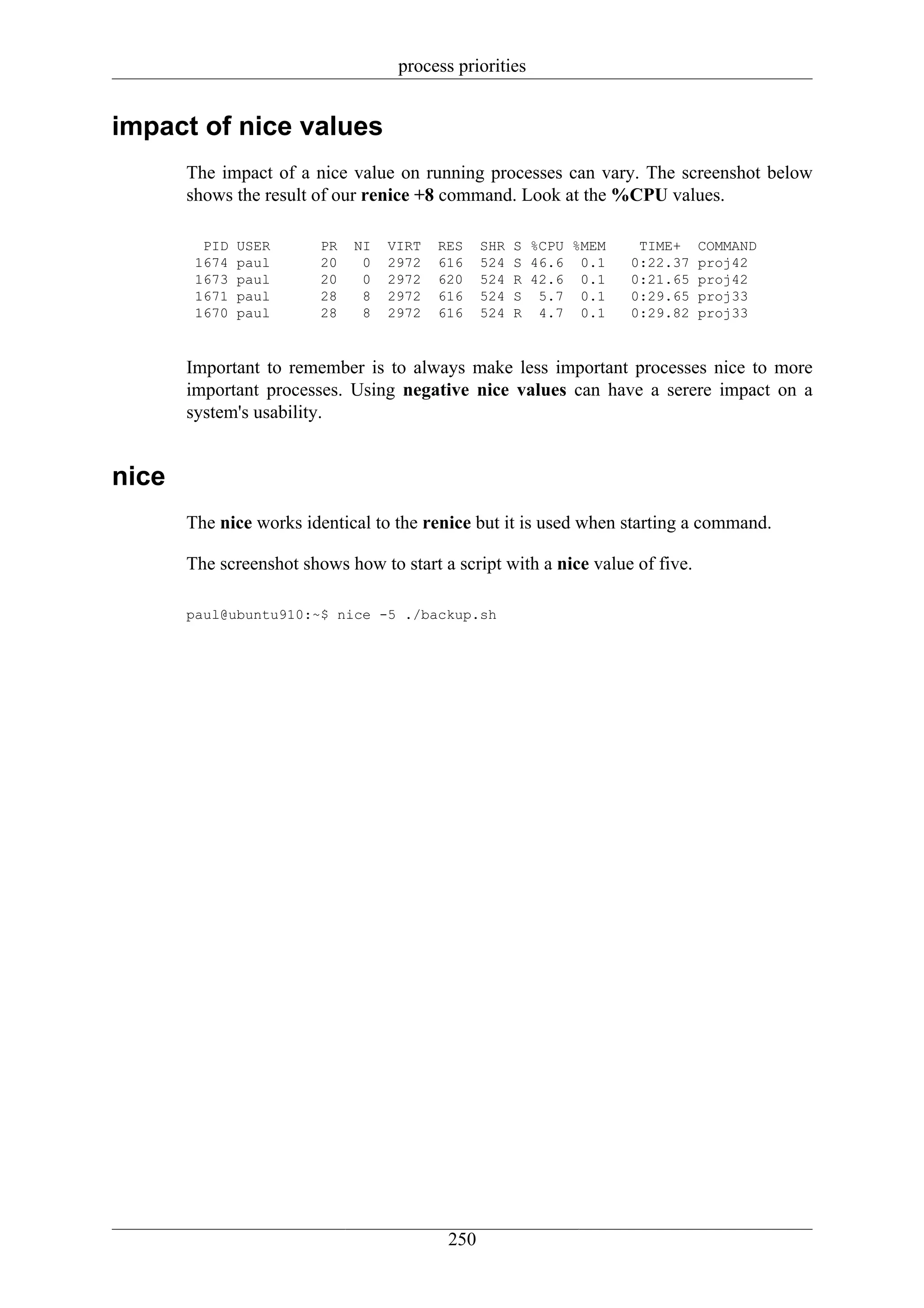 process priorities


impact of nice values
       The impact of a nice value on running processes can vary. The screenshot below
       shows the result of our renice +8 command. Look at the %CPU values.

         PID   USER      PR   NI   VIRT   RES    SHR   S %CPU %MEM    TIME+    COMMAND
        1674   paul      20    0   2972   616    524   S 46.6 0.1    0:22.37   proj42
        1673   paul      20    0   2972   620    524   R 42.6 0.1    0:21.65   proj42
        1671   paul      28    8   2972   616    524   S 5.7 0.1     0:29.65   proj33
        1670   paul      28    8   2972   616    524   R 4.7 0.1     0:29.82   proj33



       Important to remember is to always make less important processes nice to more
       important processes. Using negative nice values can have a serere impact on a
       system's usability.


nice
       The nice works identical to the renice but it is used when starting a command.

       The screenshot shows how to start a script with a nice value of five.

       paul@ubuntu910:~$ nice -5 ./backup.sh




                                           250
 