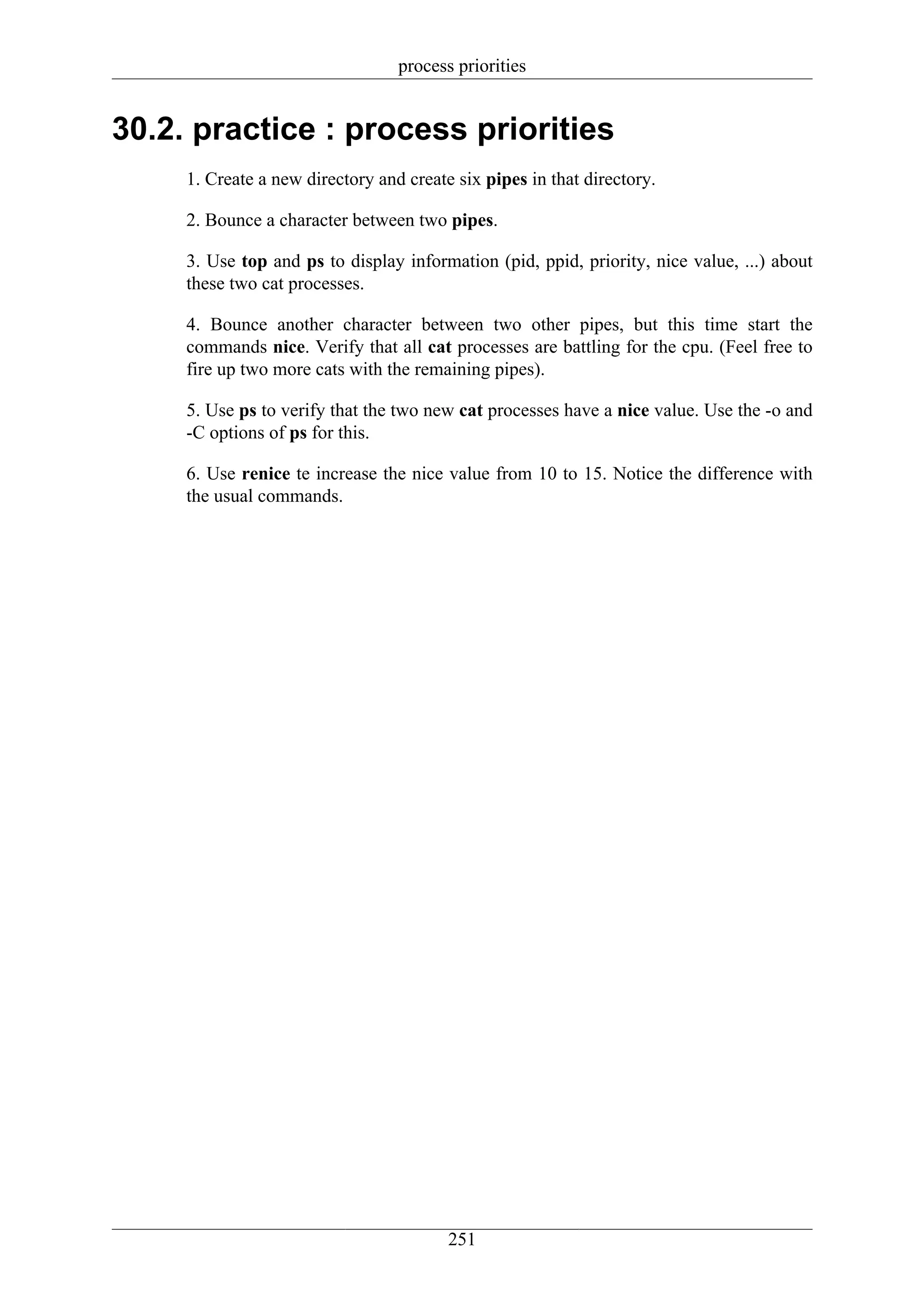 process priorities


30.2. practice : process priorities
     1. Create a new directory and create six pipes in that directory.

     2. Bounce a character between two pipes.

     3. Use top and ps to display information (pid, ppid, priority, nice value, ...) about
     these two cat processes.

     4. Bounce another character between two other pipes, but this time start the
     commands nice. Verify that all cat processes are battling for the cpu. (Feel free to
     fire up two more cats with the remaining pipes).

     5. Use ps to verify that the two new cat processes have a nice value. Use the -o and
     -C options of ps for this.

     6. Use renice te increase the nice value from 10 to 15. Notice the difference with
     the usual commands.




                                         251
 