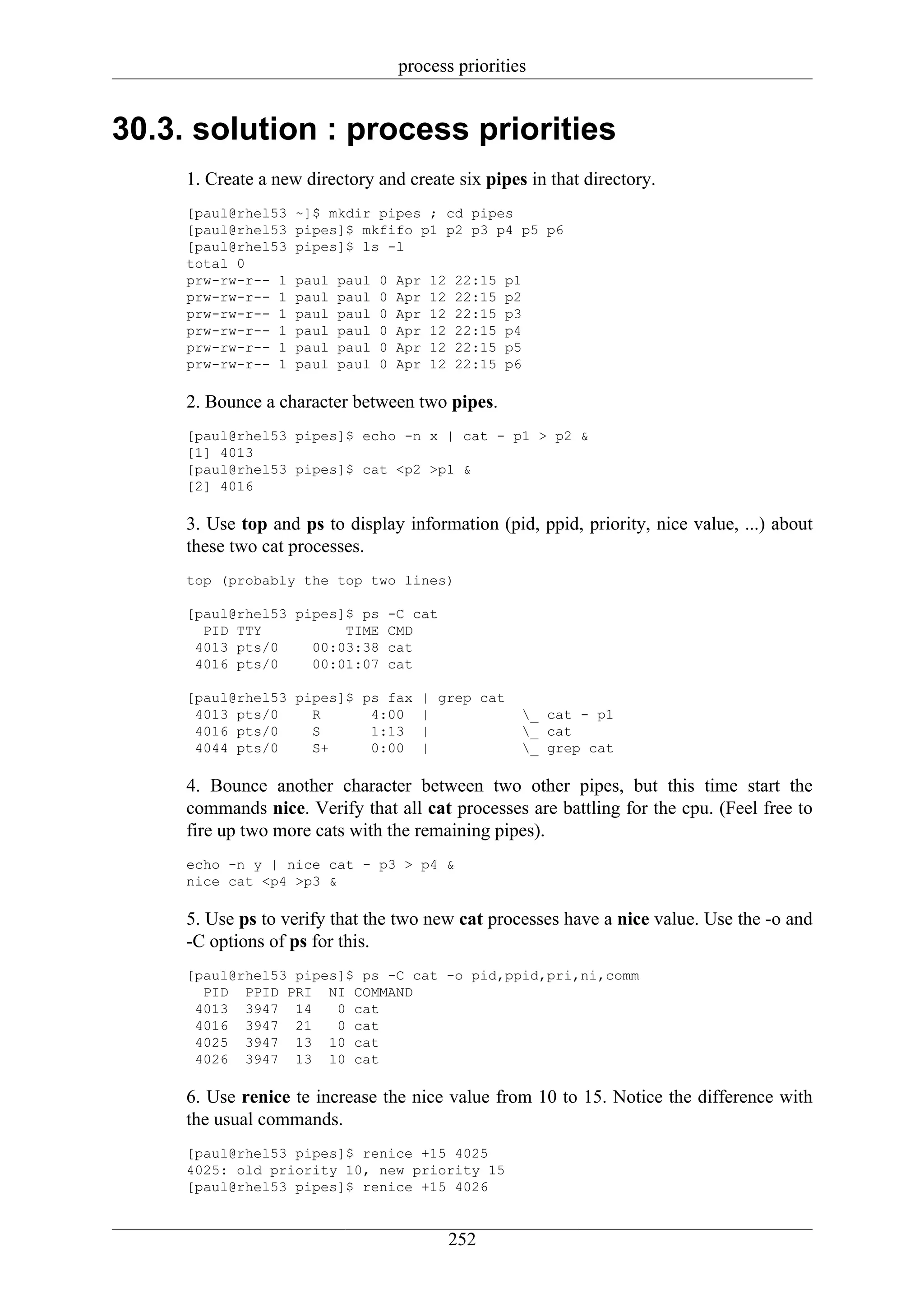 process priorities


30.3. solution : process priorities
     1. Create a new directory and create six pipes in that directory.
     [paul@rhel53   ~]$ mkdir pipes ; cd pipes
     [paul@rhel53   pipes]$ mkfifo p1 p2 p3 p4 p5 p6
     [paul@rhel53   pipes]$ ls -l
     total 0
     prw-rw-r-- 1   paul   paul   0   Apr   12   22:15   p1
     prw-rw-r-- 1   paul   paul   0   Apr   12   22:15   p2
     prw-rw-r-- 1   paul   paul   0   Apr   12   22:15   p3
     prw-rw-r-- 1   paul   paul   0   Apr   12   22:15   p4
     prw-rw-r-- 1   paul   paul   0   Apr   12   22:15   p5
     prw-rw-r-- 1   paul   paul   0   Apr   12   22:15   p6

     2. Bounce a character between two pipes.
     [paul@rhel53 pipes]$ echo -n x | cat - p1 > p2 &
     [1] 4013
     [paul@rhel53 pipes]$ cat <p2 >p1 &
     [2] 4016

     3. Use top and ps to display information (pid, ppid, priority, nice value, ...) about
     these two cat processes.
     top (probably the top two lines)

     [paul@rhel53 pipes]$ ps       -C cat
       PID TTY          TIME       CMD
      4013 pts/0    00:03:38       cat
      4016 pts/0    00:01:07       cat

     [paul@rhel53 pipes]$ ps fax            | grep cat
      4013 pts/0    R      4:00             |              _ cat - p1
      4016 pts/0    S      1:13             |              _ cat
      4044 pts/0    S+     0:00             |              _ grep cat

     4. Bounce another character between two other pipes, but this time start the
     commands nice. Verify that all cat processes are battling for the cpu. (Feel free to
     fire up two more cats with the remaining pipes).
     echo -n y | nice cat - p3 > p4 &
     nice cat <p4 >p3 &

     5. Use ps to verify that the two new cat processes have a nice value. Use the -o and
     -C options of ps for this.
     [paul@rhel53 pipes]$ ps -C cat -o pid,ppid,pri,ni,comm
       PID PPID PRI NI COMMAND
      4013 3947 14     0 cat
      4016 3947 21     0 cat
      4025 3947 13 10 cat
      4026 3947 13 10 cat

     6. Use renice te increase the nice value from 10 to 15. Notice the difference with
     the usual commands.
     [paul@rhel53 pipes]$ renice +15 4025
     4025: old priority 10, new priority 15
     [paul@rhel53 pipes]$ renice +15 4026


                                                 252
 