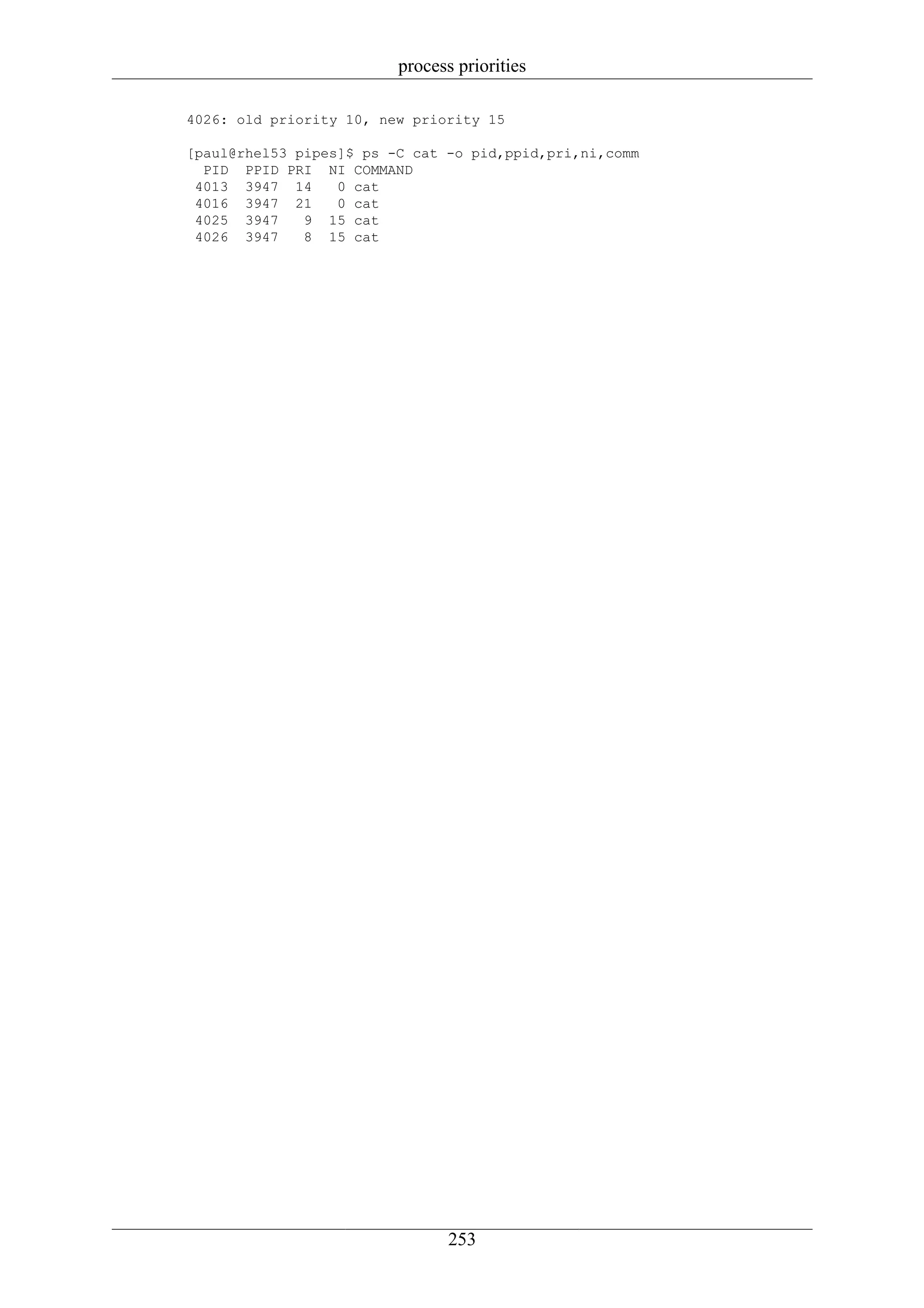 process priorities

4026: old priority 10, new priority 15

[paul@rhel53 pipes]$ ps -C cat -o pid,ppid,pri,ni,comm
  PID PPID PRI NI COMMAND
 4013 3947 14     0 cat
 4016 3947 21     0 cat
 4025 3947    9 15 cat
 4026 3947    8 15 cat




                                253
 