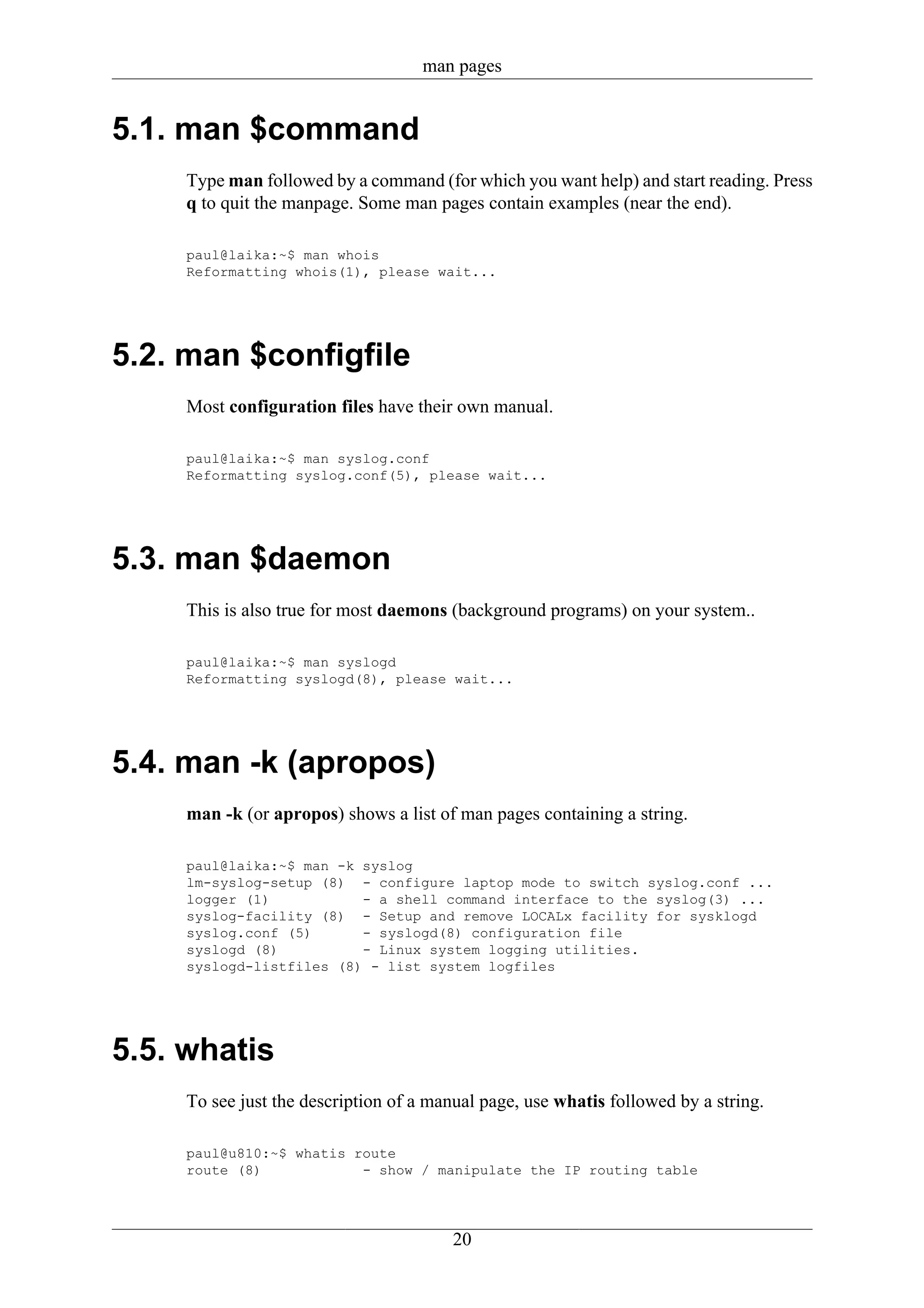 man pages


5.1. man $command
     Type man followed by a command (for which you want help) and start reading. Press
     q to quit the manpage. Some man pages contain examples (near the end).

     paul@laika:~$ man whois
     Reformatting whois(1), please wait...




5.2. man $configfile
     Most configuration files have their own manual.

     paul@laika:~$ man syslog.conf
     Reformatting syslog.conf(5), please wait...




5.3. man $daemon
     This is also true for most daemons (background programs) on your system..

     paul@laika:~$ man syslogd
     Reformatting syslogd(8), please wait...




5.4. man -k (apropos)
     man -k (or apropos) shows a list of man pages containing a string.

     paul@laika:~$ man -k syslog
     lm-syslog-setup (8) - configure laptop mode to switch syslog.conf ...
     logger (1)           - a shell command interface to the syslog(3) ...
     syslog-facility (8) - Setup and remove LOCALx facility for sysklogd
     syslog.conf (5)      - syslogd(8) configuration file
     syslogd (8)          - Linux system logging utilities.
     syslogd-listfiles (8) - list system logfiles




5.5. whatis
     To see just the description of a manual page, use whatis followed by a string.

     paul@u810:~$ whatis route
     route (8)            - show / manipulate the IP routing table




                                        20
 