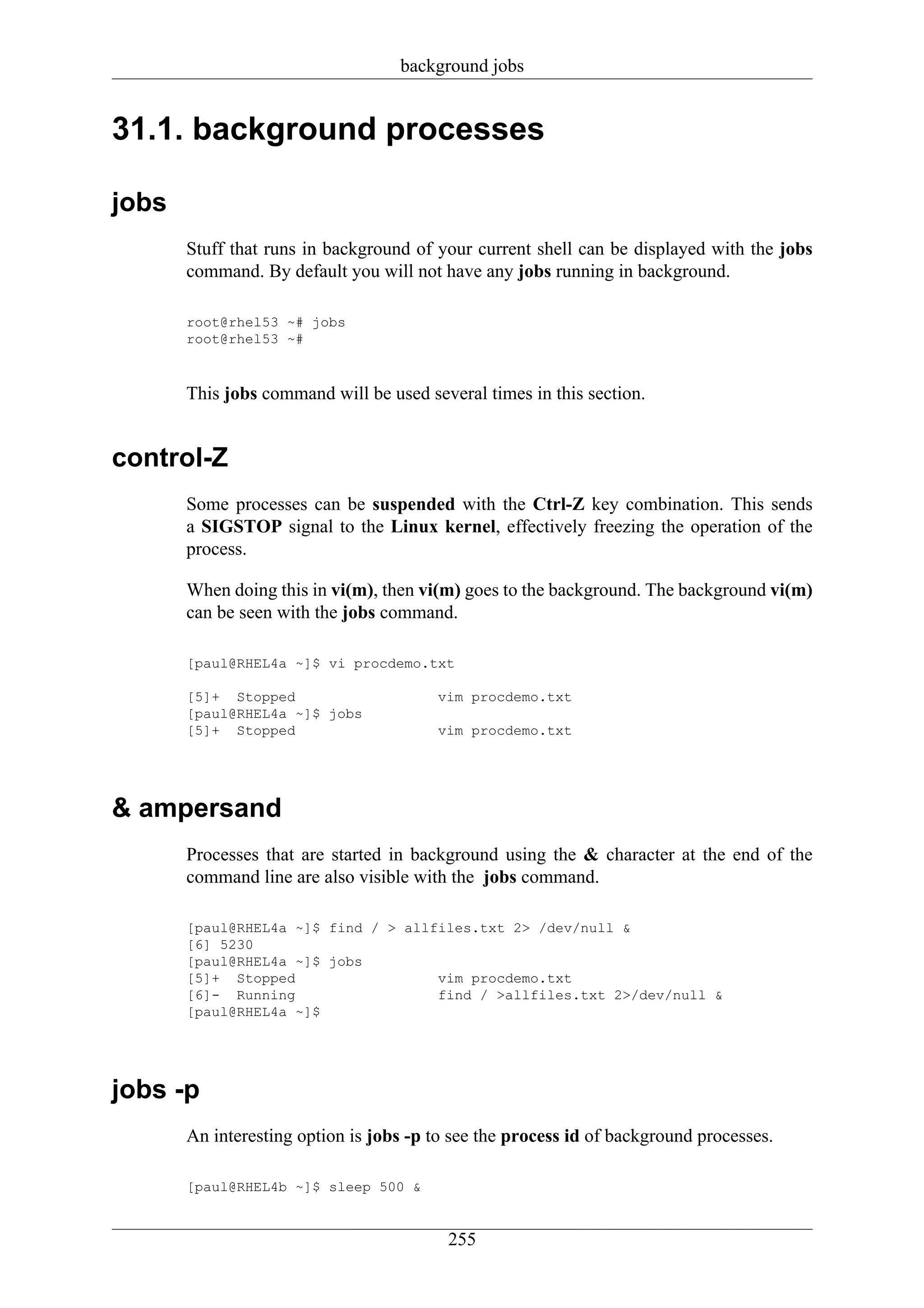 background jobs


31.1. background processes

jobs
       Stuff that runs in background of your current shell can be displayed with the jobs
       command. By default you will not have any jobs running in background.

       root@rhel53 ~# jobs
       root@rhel53 ~#



       This jobs command will be used several times in this section.


control-Z
       Some processes can be suspended with the Ctrl-Z key combination. This sends
       a SIGSTOP signal to the Linux kernel, effectively freezing the operation of the
       process.

       When doing this in vi(m), then vi(m) goes to the background. The background vi(m)
       can be seen with the jobs command.

       [paul@RHEL4a ~]$ vi procdemo.txt

       [5]+ Stopped                     vim procdemo.txt
       [paul@RHEL4a ~]$ jobs
       [5]+ Stopped                     vim procdemo.txt




& ampersand
       Processes that are started in background using the & character at the end of the
       command line are also visible with the jobs command.

       [paul@RHEL4a ~]$ find / > allfiles.txt 2> /dev/null &
       [6] 5230
       [paul@RHEL4a ~]$ jobs
       [5]+ Stopped                  vim procdemo.txt
       [6]- Running                  find / >allfiles.txt 2>/dev/null &
       [paul@RHEL4a ~]$




jobs -p
       An interesting option is jobs -p to see the process id of background processes.

       [paul@RHEL4b ~]$ sleep 500 &


                                          255
 
