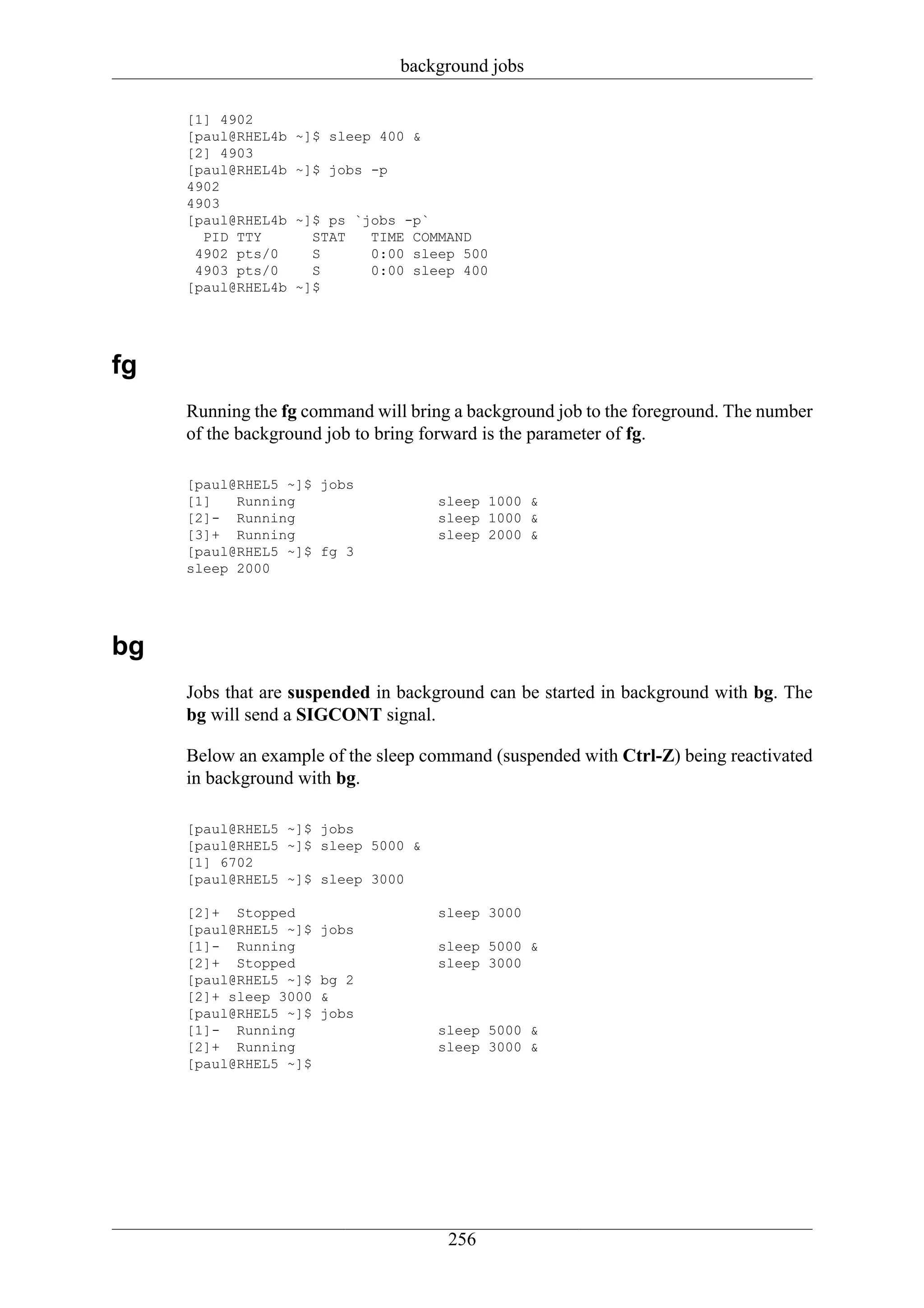 background jobs

     [1] 4902
     [paul@RHEL4b   ~]$ sleep 400 &
     [2] 4903
     [paul@RHEL4b   ~]$ jobs -p
     4902
     4903
     [paul@RHEL4b   ~]$ ps `jobs -p`
       PID TTY        STAT   TIME COMMAND
      4902 pts/0      S      0:00 sleep 500
      4903 pts/0      S      0:00 sleep 400
     [paul@RHEL4b   ~]$




fg
     Running the fg command will bring a background job to the foreground. The number
     of the background job to bring forward is the parameter of fg.

     [paul@RHEL5 ~]$ jobs
     [1]   Running                    sleep 1000 &
     [2]- Running                     sleep 1000 &
     [3]+ Running                     sleep 2000 &
     [paul@RHEL5 ~]$ fg 3
     sleep 2000




bg
     Jobs that are suspended in background can be started in background with bg. The
     bg will send a SIGCONT signal.

     Below an example of the sleep command (suspended with Ctrl-Z) being reactivated
     in background with bg.

     [paul@RHEL5 ~]$ jobs
     [paul@RHEL5 ~]$ sleep 5000 &
     [1] 6702
     [paul@RHEL5 ~]$ sleep 3000

     [2]+ Stopped                     sleep 3000
     [paul@RHEL5 ~]$   jobs
     [1]- Running                     sleep 5000 &
     [2]+ Stopped                     sleep 3000
     [paul@RHEL5 ~]$   bg 2
     [2]+ sleep 3000   &
     [paul@RHEL5 ~]$   jobs
     [1]- Running                     sleep 5000 &
     [2]+ Running                     sleep 3000 &
     [paul@RHEL5 ~]$




                                       256
 