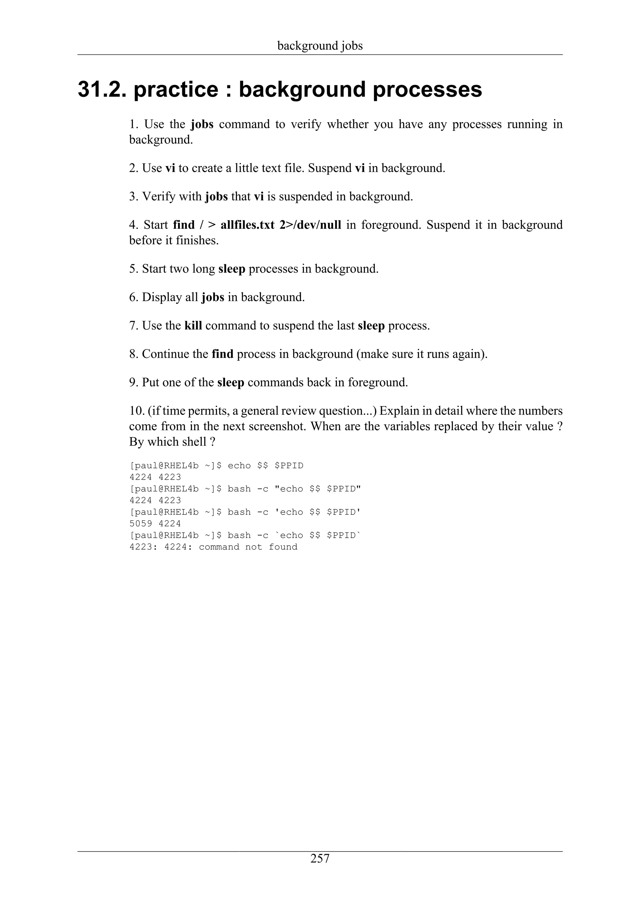 background jobs


31.2. practice : background processes
    1. Use the jobs command to verify whether you have any processes running in
    background.

    2. Use vi to create a little text file. Suspend vi in background.

    3. Verify with jobs that vi is suspended in background.

    4. Start find / > allfiles.txt 2>/dev/null in foreground. Suspend it in background
    before it finishes.

    5. Start two long sleep processes in background.

    6. Display all jobs in background.

    7. Use the kill command to suspend the last sleep process.

    8. Continue the find process in background (make sure it runs again).

    9. Put one of the sleep commands back in foreground.

    10. (if time permits, a general review question...) Explain in detail where the numbers
    come from in the next screenshot. When are the variables replaced by their value ?
    By which shell ?
    [paul@RHEL4b ~]$ echo $$ $PPID
    4224 4223
    [paul@RHEL4b ~]$ bash -c "echo $$ $PPID"
    4224 4223
    [paul@RHEL4b ~]$ bash -c 'echo $$ $PPID'
    5059 4224
    [paul@RHEL4b ~]$ bash -c `echo $$ $PPID`
    4223: 4224: command not found




                                         257
 