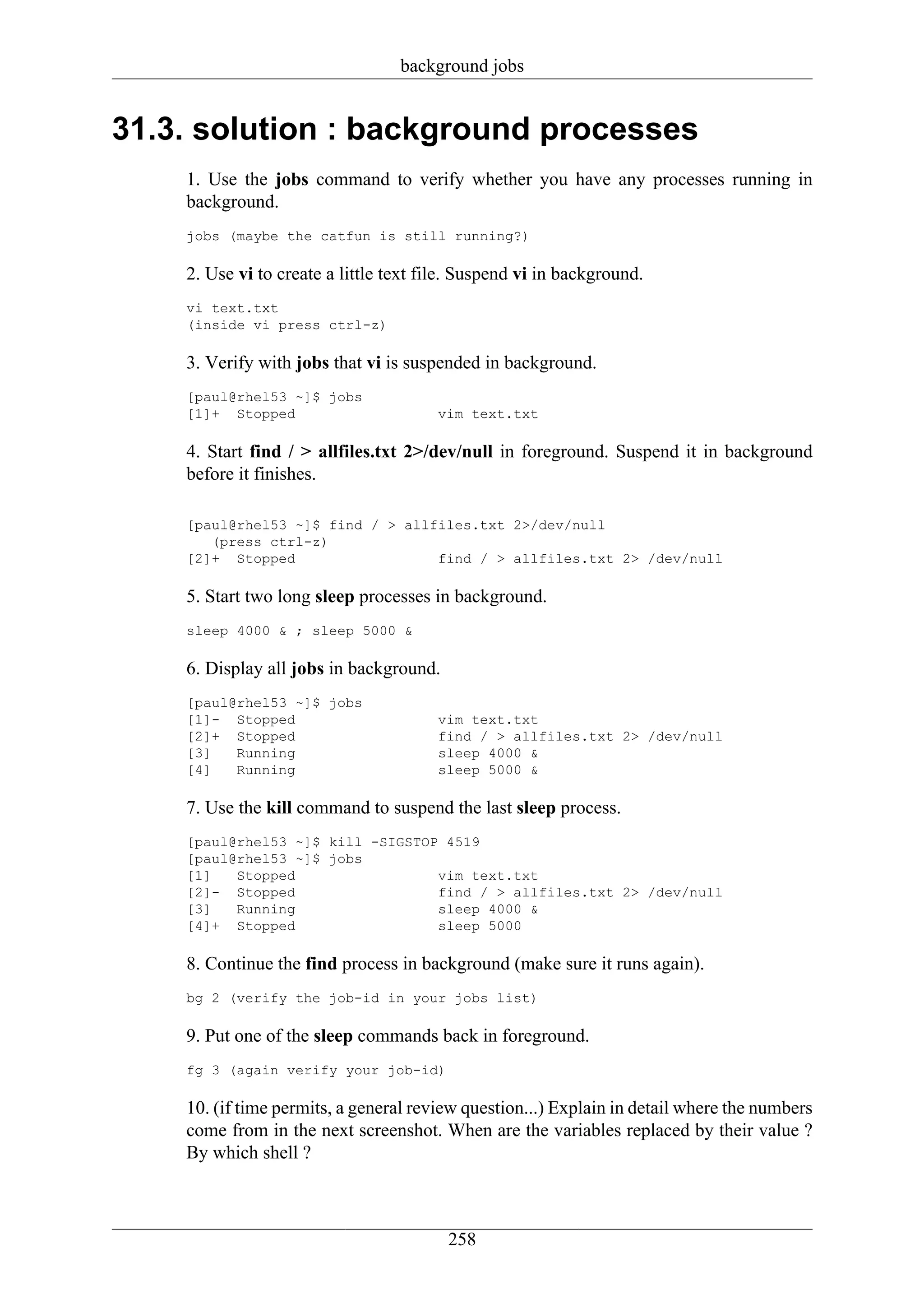 background jobs


31.3. solution : background processes
    1. Use the jobs command to verify whether you have any processes running in
    background.
    jobs (maybe the catfun is still running?)

    2. Use vi to create a little text file. Suspend vi in background.
    vi text.txt
    (inside vi press ctrl-z)

    3. Verify with jobs that vi is suspended in background.
    [paul@rhel53 ~]$ jobs
    [1]+ Stopped                       vim text.txt

    4. Start find / > allfiles.txt 2>/dev/null in foreground. Suspend it in background
    before it finishes.

    [paul@rhel53 ~]$ find / > allfiles.txt 2>/dev/null
       (press ctrl-z)
    [2]+ Stopped                  find / > allfiles.txt 2> /dev/null

    5. Start two long sleep processes in background.
    sleep 4000 & ; sleep 5000 &

    6. Display all jobs in background.
    [paul@rhel53 ~]$ jobs
    [1]- Stopped                       vim text.txt
    [2]+ Stopped                       find / > allfiles.txt 2> /dev/null
    [3]   Running                      sleep 4000 &
    [4]   Running                      sleep 5000 &

    7. Use the kill command to suspend the last sleep process.
    [paul@rhel53 ~]$ kill -SIGSTOP 4519
    [paul@rhel53 ~]$ jobs
    [1]   Stopped                 vim text.txt
    [2]- Stopped                  find / > allfiles.txt 2> /dev/null
    [3]   Running                 sleep 4000 &
    [4]+ Stopped                  sleep 5000

    8. Continue the find process in background (make sure it runs again).
    bg 2 (verify the job-id in your jobs list)

    9. Put one of the sleep commands back in foreground.
    fg 3 (again verify your job-id)

    10. (if time permits, a general review question...) Explain in detail where the numbers
    come from in the next screenshot. When are the variables replaced by their value ?
    By which shell ?



                                         258
 
