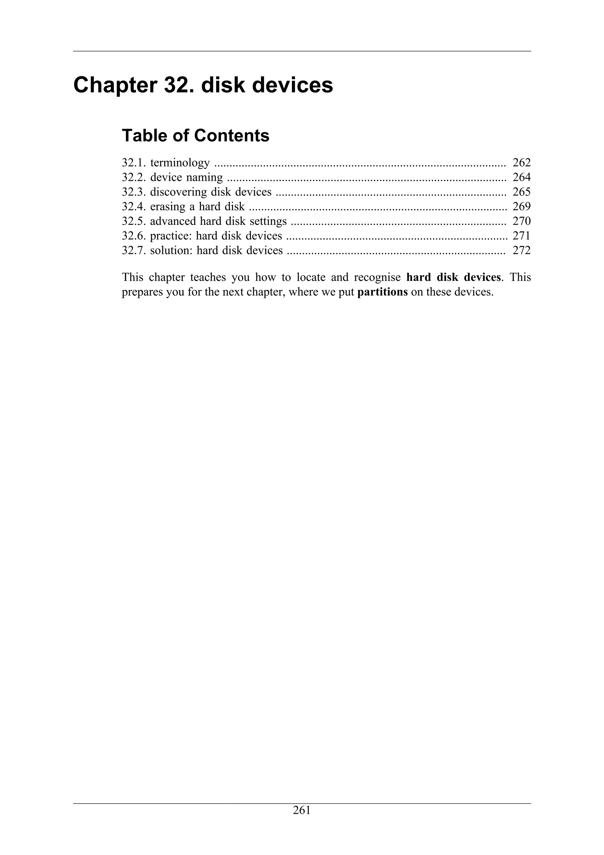 Chapter 32. disk devices

    Table of Contents
    32.1.   terminology ................................................................................................   262
    32.2.   device naming ............................................................................................     264
    32.3.   discovering disk devices ............................................................................          265
    32.4.   erasing a hard disk .....................................................................................      269
    32.5.   advanced hard disk settings .......................................................................            270
    32.6.   practice: hard disk devices .........................................................................          271
    32.7.   solution: hard disk devices ........................................................................           272

    This chapter teaches you how to locate and recognise hard disk devices. This
    prepares you for the next chapter, where we put partitions on these devices.




                                                       261
 