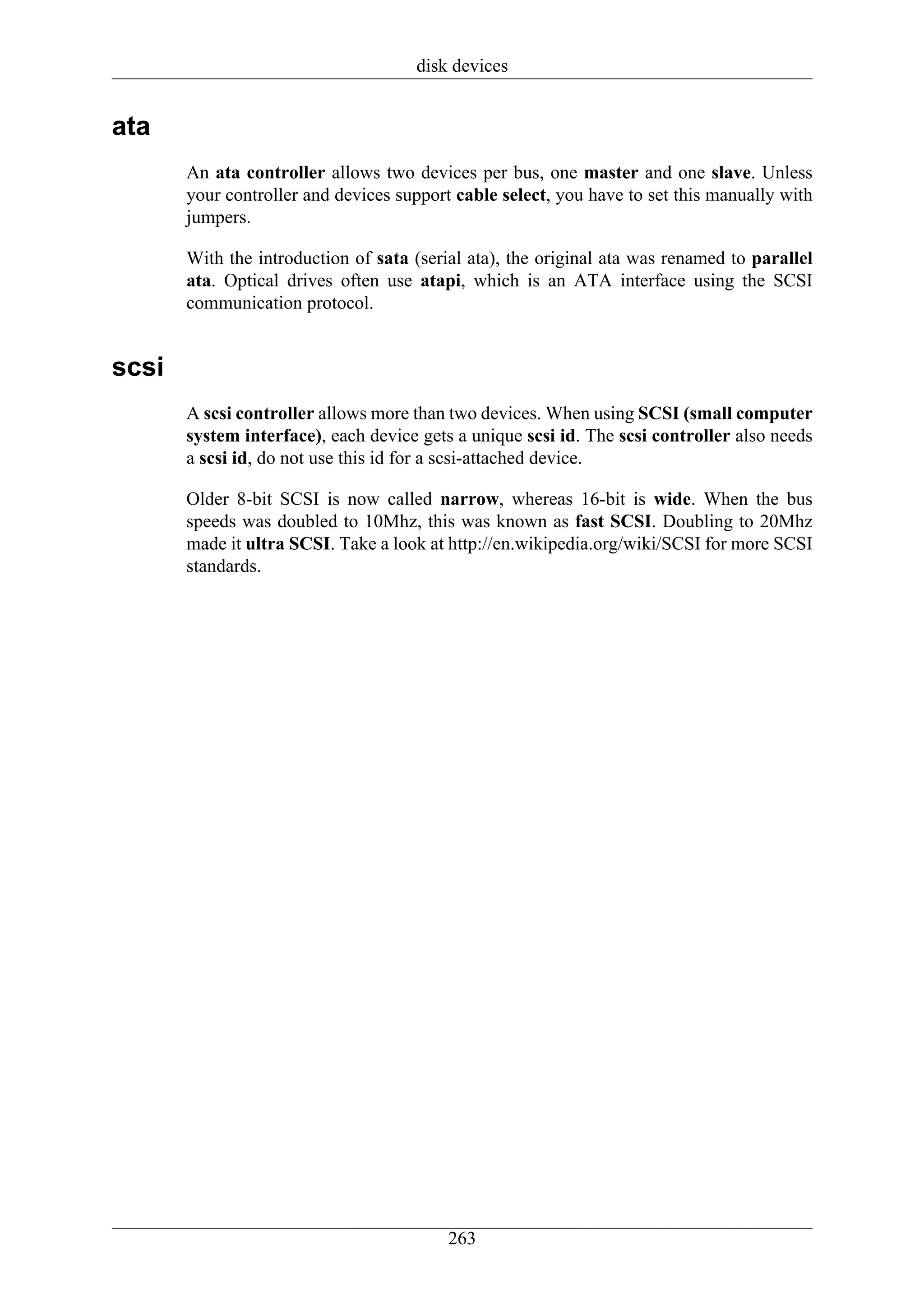 disk devices


ata
       An ata controller allows two devices per bus, one master and one slave. Unless
       your controller and devices support cable select, you have to set this manually with
       jumpers.

       With the introduction of sata (serial ata), the original ata was renamed to parallel
       ata. Optical drives often use atapi, which is an ATA interface using the SCSI
       communication protocol.


scsi
       A scsi controller allows more than two devices. When using SCSI (small computer
       system interface), each device gets a unique scsi id. The scsi controller also needs
       a scsi id, do not use this id for a scsi-attached device.

       Older 8-bit SCSI is now called narrow, whereas 16-bit is wide. When the bus
       speeds was doubled to 10Mhz, this was known as fast SCSI. Doubling to 20Mhz
       made it ultra SCSI. Take a look at http://en.wikipedia.org/wiki/SCSI for more SCSI
       standards.




                                          263
 