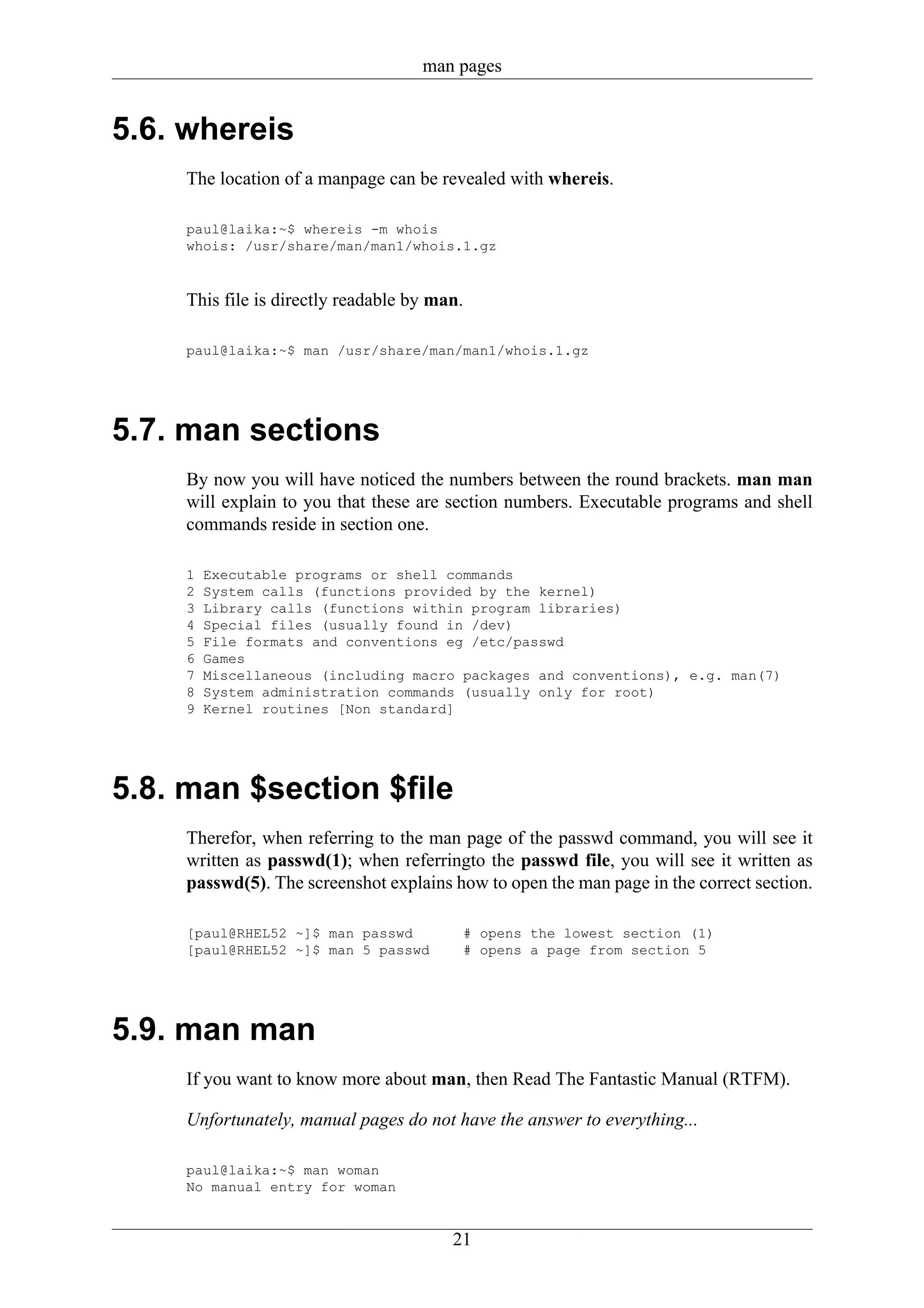 man pages


5.6. whereis
     The location of a manpage can be revealed with whereis.

     paul@laika:~$ whereis -m whois
     whois: /usr/share/man/man1/whois.1.gz


     This file is directly readable by man.

     paul@laika:~$ man /usr/share/man/man1/whois.1.gz




5.7. man sections
     By now you will have noticed the numbers between the round brackets. man man
     will explain to you that these are section numbers. Executable programs and shell
     commands reside in section one.

     1   Executable programs or shell commands
     2   System calls (functions provided by the kernel)
     3   Library calls (functions within program libraries)
     4   Special files (usually found in /dev)
     5   File formats and conventions eg /etc/passwd
     6   Games
     7   Miscellaneous (including macro packages and conventions), e.g. man(7)
     8   System administration commands (usually only for root)
     9   Kernel routines [Non standard]




5.8. man $section $file
     Therefor, when referring to the man page of the passwd command, you will see it
     written as passwd(1); when referringto the passwd file, you will see it written as
     passwd(5). The screenshot explains how to open the man page in the correct section.

     [paul@RHEL52 ~]$ man passwd          # opens the lowest section (1)
     [paul@RHEL52 ~]$ man 5 passwd        # opens a page from section 5




5.9. man man
     If you want to know more about man, then Read The Fantastic Manual (RTFM).

     Unfortunately, manual pages do not have the answer to everything...

     paul@laika:~$ man woman
     No manual entry for woman


                                         21
 