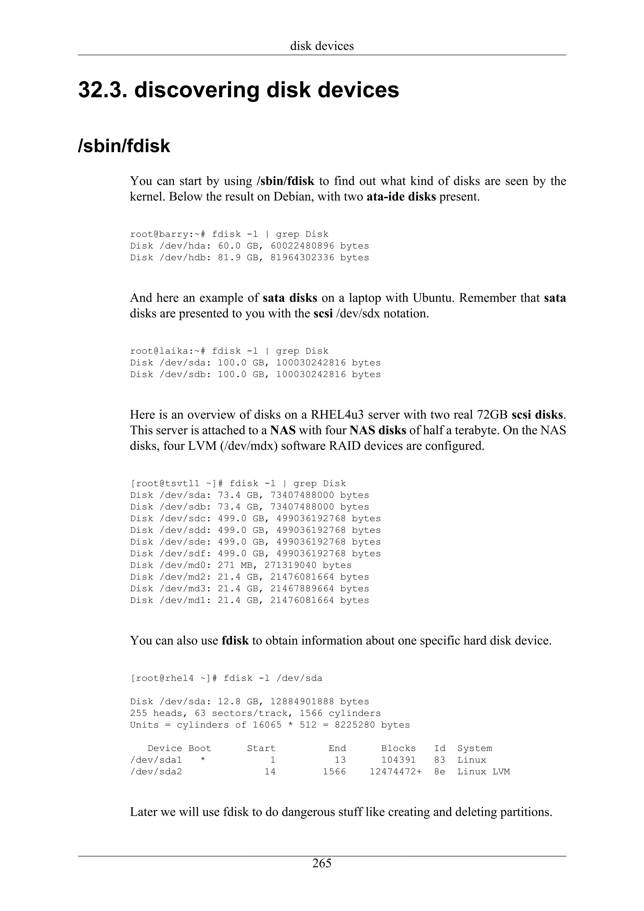 disk devices


32.3. discovering disk devices

/sbin/fdisk
      You can start by using /sbin/fdisk to find out what kind of disks are seen by the
      kernel. Below the result on Debian, with two ata-ide disks present.

      root@barry:~# fdisk -l | grep Disk
      Disk /dev/hda: 60.0 GB, 60022480896 bytes
      Disk /dev/hdb: 81.9 GB, 81964302336 bytes



      And here an example of sata disks on a laptop with Ubuntu. Remember that sata
      disks are presented to you with the scsi /dev/sdx notation.

      root@laika:~# fdisk -l | grep Disk
      Disk /dev/sda: 100.0 GB, 100030242816 bytes
      Disk /dev/sdb: 100.0 GB, 100030242816 bytes



      Here is an overview of disks on a RHEL4u3 server with two real 72GB scsi disks.
      This server is attached to a NAS with four NAS disks of half a terabyte. On the NAS
      disks, four LVM (/dev/mdx) software RAID devices are configured.

      [root@tsvtl1 ~]# fdisk -l | grep Disk
      Disk /dev/sda: 73.4 GB, 73407488000 bytes
      Disk /dev/sdb: 73.4 GB, 73407488000 bytes
      Disk /dev/sdc: 499.0 GB, 499036192768 bytes
      Disk /dev/sdd: 499.0 GB, 499036192768 bytes
      Disk /dev/sde: 499.0 GB, 499036192768 bytes
      Disk /dev/sdf: 499.0 GB, 499036192768 bytes
      Disk /dev/md0: 271 MB, 271319040 bytes
      Disk /dev/md2: 21.4 GB, 21476081664 bytes
      Disk /dev/md3: 21.4 GB, 21467889664 bytes
      Disk /dev/md1: 21.4 GB, 21476081664 bytes



      You can also use fdisk to obtain information about one specific hard disk device.

      [root@rhel4 ~]# fdisk -l /dev/sda

      Disk /dev/sda: 12.8 GB, 12884901888 bytes
      255 heads, 63 sectors/track, 1566 cylinders
      Units = cylinders of 16065 * 512 = 8225280 bytes

         Device Boot         Start           End       Blocks     Id   System
      /dev/sda1   *              1            13       104391     83   Linux
      /dev/sda2                 14          1566     12474472+    8e   Linux LVM



      Later we will use fdisk to do dangerous stuff like creating and deleting partitions.


                                          265
 