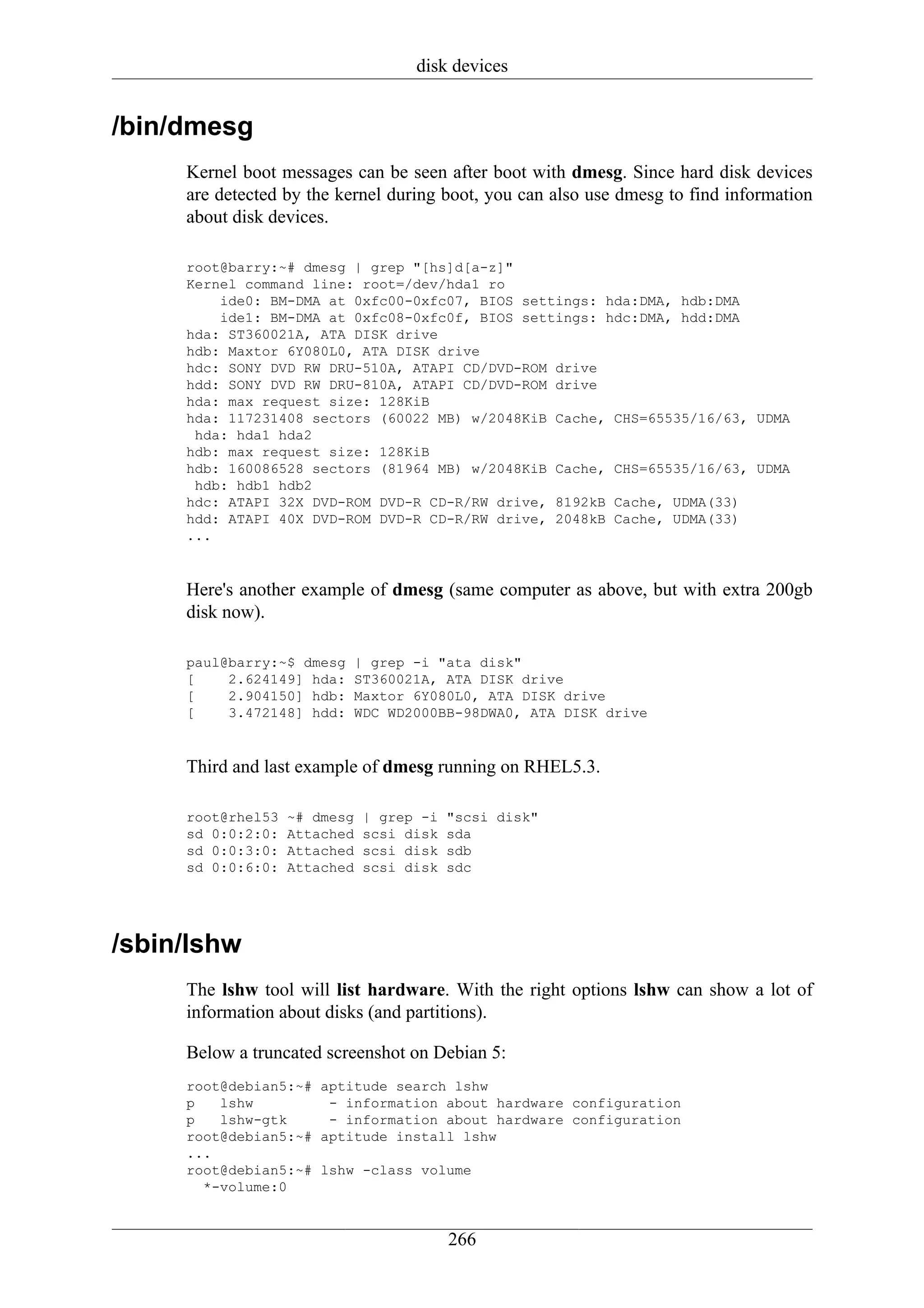 disk devices


/bin/dmesg
     Kernel boot messages can be seen after boot with dmesg. Since hard disk devices
     are detected by the kernel during boot, you can also use dmesg to find information
     about disk devices.

     root@barry:~# dmesg | grep "[hs]d[a-z]"
     Kernel command line: root=/dev/hda1 ro
         ide0: BM-DMA at 0xfc00-0xfc07, BIOS settings: hda:DMA, hdb:DMA
         ide1: BM-DMA at 0xfc08-0xfc0f, BIOS settings: hdc:DMA, hdd:DMA
     hda: ST360021A, ATA DISK drive
     hdb: Maxtor 6Y080L0, ATA DISK drive
     hdc: SONY DVD RW DRU-510A, ATAPI CD/DVD-ROM drive
     hdd: SONY DVD RW DRU-810A, ATAPI CD/DVD-ROM drive
     hda: max request size: 128KiB
     hda: 117231408 sectors (60022 MB) w/2048KiB Cache, CHS=65535/16/63, UDMA
      hda: hda1 hda2
     hdb: max request size: 128KiB
     hdb: 160086528 sectors (81964 MB) w/2048KiB Cache, CHS=65535/16/63, UDMA
      hdb: hdb1 hdb2
     hdc: ATAPI 32X DVD-ROM DVD-R CD-R/RW drive, 8192kB Cache, UDMA(33)
     hdd: ATAPI 40X DVD-ROM DVD-R CD-R/RW drive, 2048kB Cache, UDMA(33)
     ...


     Here's another example of dmesg (same computer as above, but with extra 200gb
     disk now).

     paul@barry:~$ dmesg   | grep -i "ata disk"
     [    2.624149] hda:   ST360021A, ATA DISK drive
     [    2.904150] hdb:   Maxtor 6Y080L0, ATA DISK drive
     [    3.472148] hdd:   WDC WD2000BB-98DWA0, ATA DISK drive


     Third and last example of dmesg running on RHEL5.3.

     root@rhel53   ~# dmesg   | grep -i   "scsi disk"
     sd 0:0:2:0:   Attached   scsi disk   sda
     sd 0:0:3:0:   Attached   scsi disk   sdb
     sd 0:0:6:0:   Attached   scsi disk   sdc




/sbin/lshw
     The lshw tool will list hardware. With the right options lshw can show a lot of
     information about disks (and partitions).

     Below a truncated screenshot on Debian 5:
     root@debian5:~# aptitude search lshw
     p   lshw         - information about hardware configuration
     p   lshw-gtk     - information about hardware configuration
     root@debian5:~# aptitude install lshw
     ...
     root@debian5:~# lshw -class volume
       *-volume:0


                                          266
 