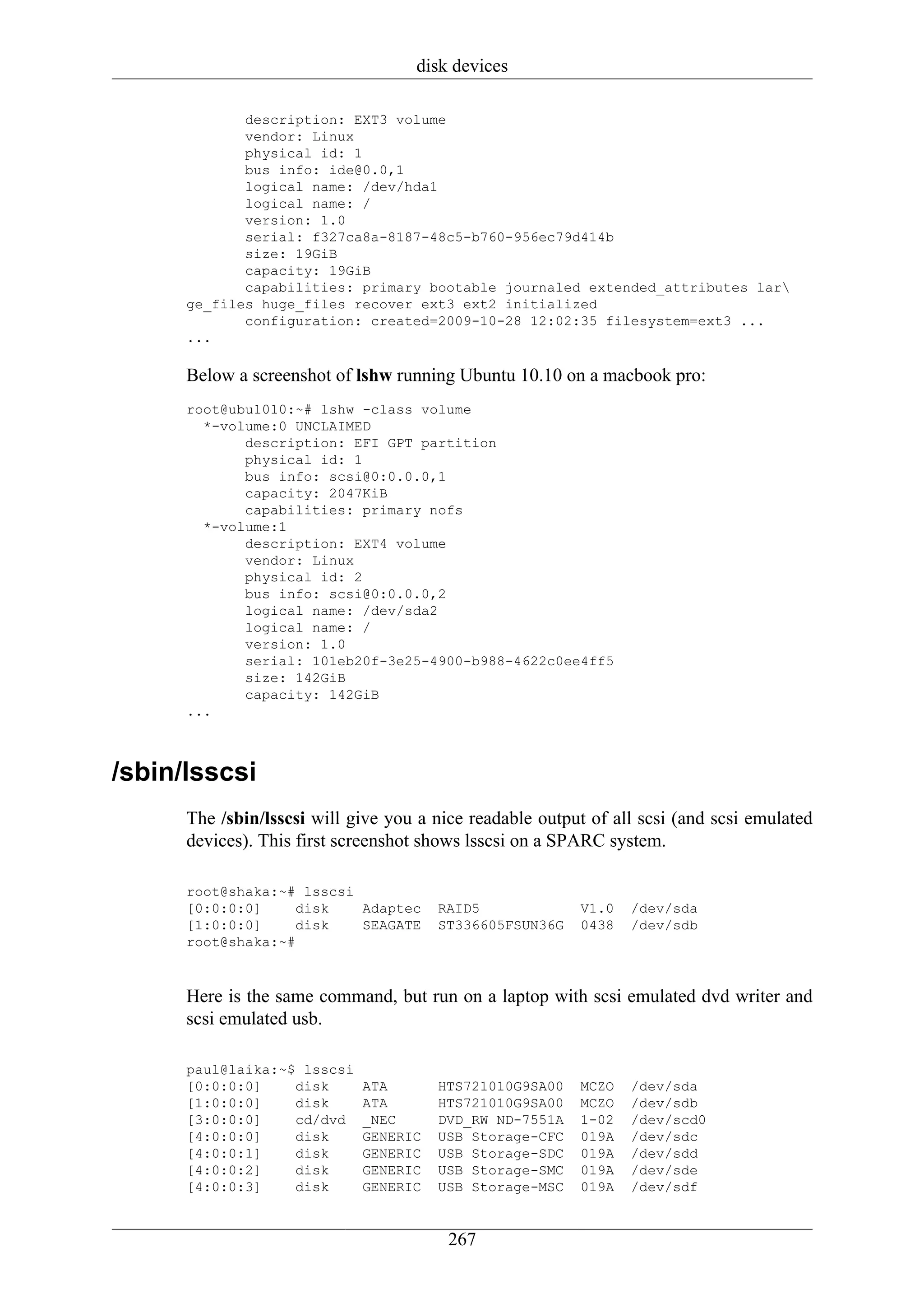 disk devices

             description: EXT3 volume
             vendor: Linux
             physical id: 1
             bus info: ide@0.0,1
             logical name: /dev/hda1
             logical name: /
             version: 1.0
             serial: f327ca8a-8187-48c5-b760-956ec79d414b
             size: 19GiB
             capacity: 19GiB
             capabilities: primary bootable journaled extended_attributes lar
      ge_files huge_files recover ext3 ext2 initialized
             configuration: created=2009-10-28 12:02:35 filesystem=ext3 ...
      ...

      Below a screenshot of lshw running Ubuntu 10.10 on a macbook pro:
      root@ubu1010:~# lshw -class volume
        *-volume:0 UNCLAIMED
             description: EFI GPT partition
             physical id: 1
             bus info: scsi@0:0.0.0,1
             capacity: 2047KiB
             capabilities: primary nofs
        *-volume:1
             description: EXT4 volume
             vendor: Linux
             physical id: 2
             bus info: scsi@0:0.0.0,2
             logical name: /dev/sda2
             logical name: /
             version: 1.0
             serial: 101eb20f-3e25-4900-b988-4622c0ee4ff5
             size: 142GiB
             capacity: 142GiB
      ...



/sbin/lsscsi
      The /sbin/lsscsi will give you a nice readable output of all scsi (and scsi emulated
      devices). This first screenshot shows lsscsi on a SPARC system.

      root@shaka:~# lsscsi
      [0:0:0:0]    disk    Adaptec     RAID5              V1.0   /dev/sda
      [1:0:0:0]    disk    SEAGATE     ST336605FSUN36G    0438   /dev/sdb
      root@shaka:~#



      Here is the same command, but run on a laptop with scsi emulated dvd writer and
      scsi emulated usb.

      paul@laika:~$ lsscsi
      [0:0:0:0]    disk      ATA       HTS721010G9SA00    MCZO   /dev/sda
      [1:0:0:0]    disk      ATA       HTS721010G9SA00    MCZO   /dev/sdb
      [3:0:0:0]    cd/dvd    _NEC      DVD_RW ND-7551A    1-02   /dev/scd0
      [4:0:0:0]    disk      GENERIC   USB Storage-CFC    019A   /dev/sdc
      [4:0:0:1]    disk      GENERIC   USB Storage-SDC    019A   /dev/sdd
      [4:0:0:2]    disk      GENERIC   USB Storage-SMC    019A   /dev/sde
      [4:0:0:3]    disk      GENERIC   USB Storage-MSC    019A   /dev/sdf


                                         267
 