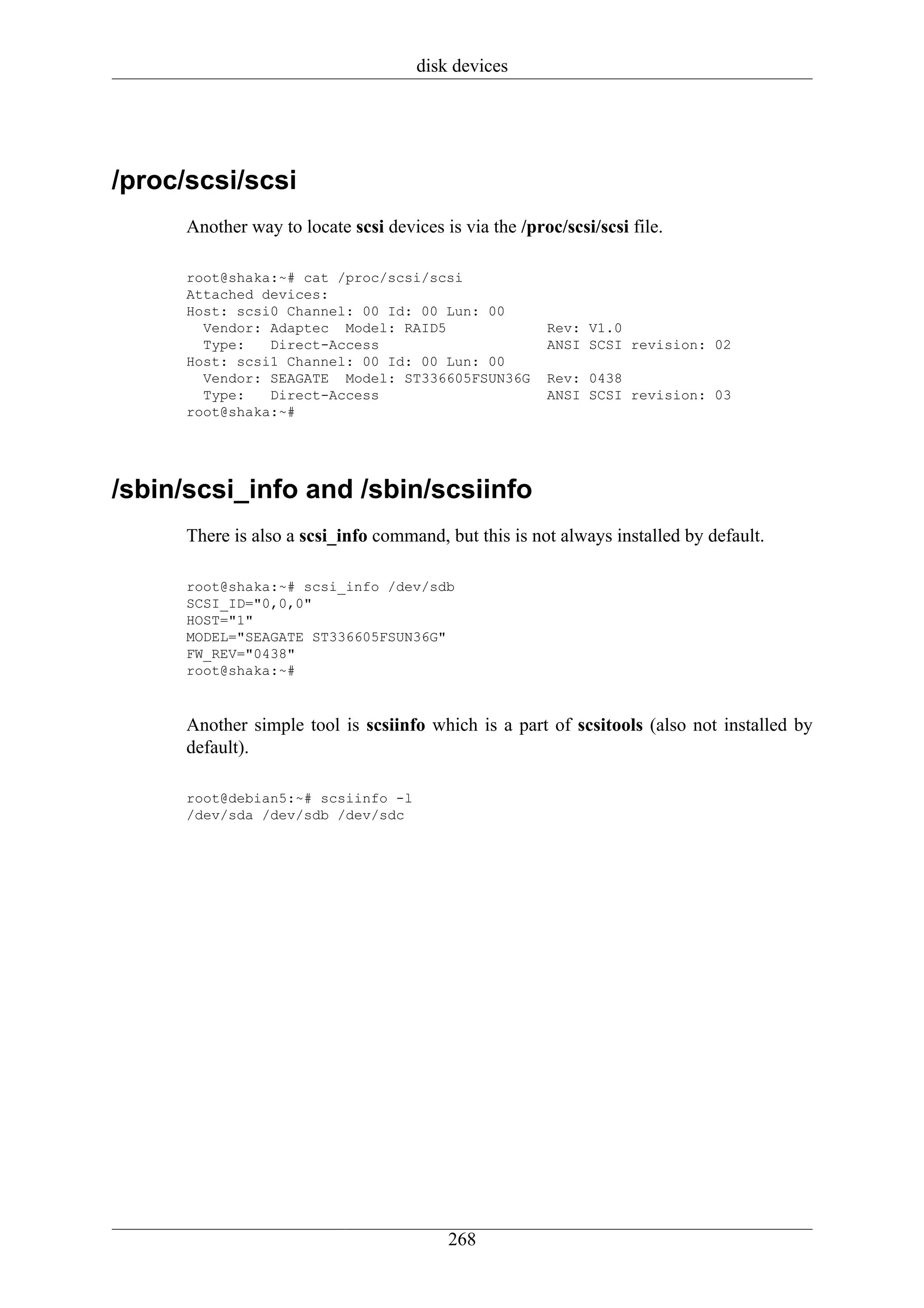 disk devices




/proc/scsi/scsi
      Another way to locate scsi devices is via the /proc/scsi/scsi file.

      root@shaka:~# cat /proc/scsi/scsi
      Attached devices:
      Host: scsi0 Channel: 00 Id: 00 Lun: 00
        Vendor: Adaptec Model: RAID5                    Rev: V1.0
        Type:   Direct-Access                           ANSI SCSI revision: 02
      Host: scsi1 Channel: 00 Id: 00 Lun: 00
        Vendor: SEAGATE Model: ST336605FSUN36G          Rev: 0438
        Type:   Direct-Access                           ANSI SCSI revision: 03
      root@shaka:~#




/sbin/scsi_info and /sbin/scsiinfo
      There is also a scsi_info command, but this is not always installed by default.

      root@shaka:~# scsi_info /dev/sdb
      SCSI_ID="0,0,0"
      HOST="1"
      MODEL="SEAGATE ST336605FSUN36G"
      FW_REV="0438"
      root@shaka:~#



      Another simple tool is scsiinfo which is a part of scsitools (also not installed by
      default).

      root@debian5:~# scsiinfo -l
      /dev/sda /dev/sdb /dev/sdc




                                          268
 