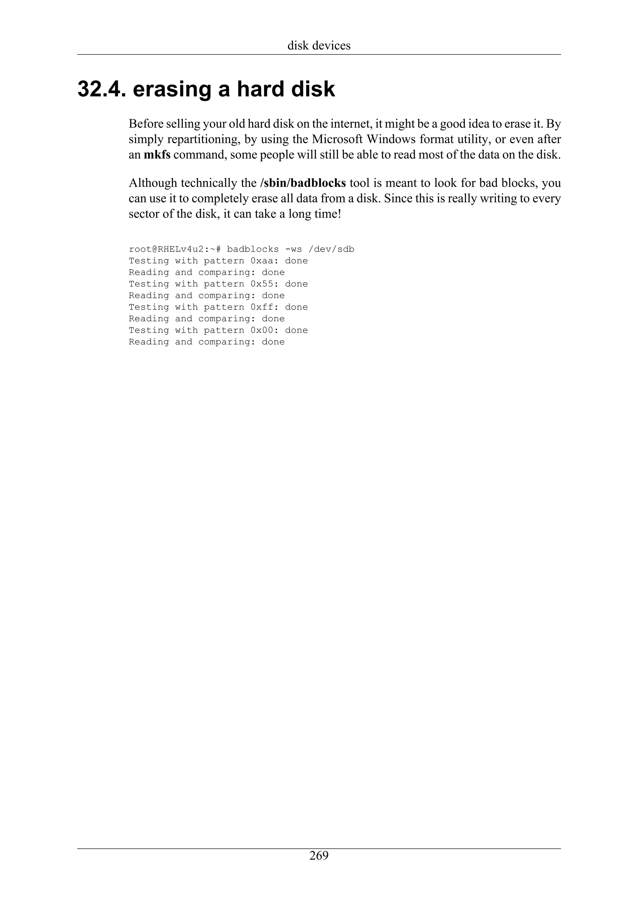 disk devices


32.4. erasing a hard disk
    Before selling your old hard disk on the internet, it might be a good idea to erase it. By
    simply repartitioning, by using the Microsoft Windows format utility, or even after
    an mkfs command, some people will still be able to read most of the data on the disk.

    Although technically the /sbin/badblocks tool is meant to look for bad blocks, you
    can use it to completely erase all data from a disk. Since this is really writing to every
    sector of the disk, it can take a long time!

    root@RHELv4u2:~# badblocks -ws /dev/sdb
    Testing with pattern 0xaa: done
    Reading and comparing: done
    Testing with pattern 0x55: done
    Reading and comparing: done
    Testing with pattern 0xff: done
    Reading and comparing: done
    Testing with pattern 0x00: done
    Reading and comparing: done




                                         269
 