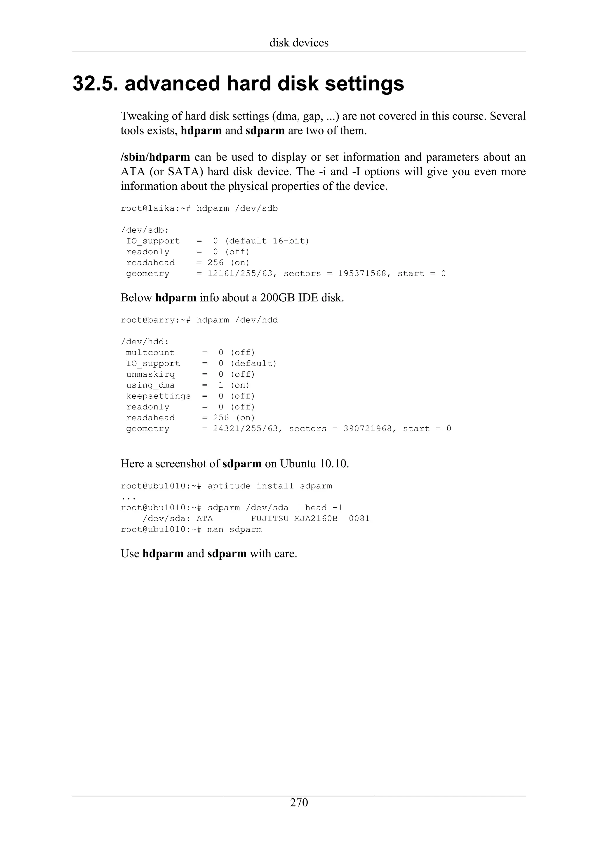 disk devices


32.5. advanced hard disk settings
    Tweaking of hard disk settings (dma, gap, ...) are not covered in this course. Several
    tools exists, hdparm and sdparm are two of them.

    /sbin/hdparm can be used to display or set information and parameters about an
    ATA (or SATA) hard disk device. The -i and -I options will give you even more
    information about the physical properties of the device.
    root@laika:~# hdparm /dev/sdb

    /dev/sdb:
     IO_support     = 0 (default 16-bit)
     readonly       = 0 (off)
     readahead      = 256 (on)
     geometry       = 12161/255/63, sectors = 195371568, start = 0

    Below hdparm info about a 200GB IDE disk.
    root@barry:~# hdparm /dev/hdd

    /dev/hdd:
     multcount       = 0 (off)
     IO_support      = 0 (default)
     unmaskirq       = 0 (off)
     using_dma       = 1 (on)
     keepsettings    = 0 (off)
     readonly        = 0 (off)
     readahead       = 256 (on)
     geometry        = 24321/255/63, sectors = 390721968, start = 0



    Here a screenshot of sdparm on Ubuntu 10.10.
    root@ubu1010:~# aptitude install sdparm
    ...
    root@ubu1010:~# sdparm /dev/sda | head -1
        /dev/sda: ATA       FUJITSU MJA2160B 0081
    root@ubu1010:~# man sdparm

    Use hdparm and sdparm with care.




                                       270
 