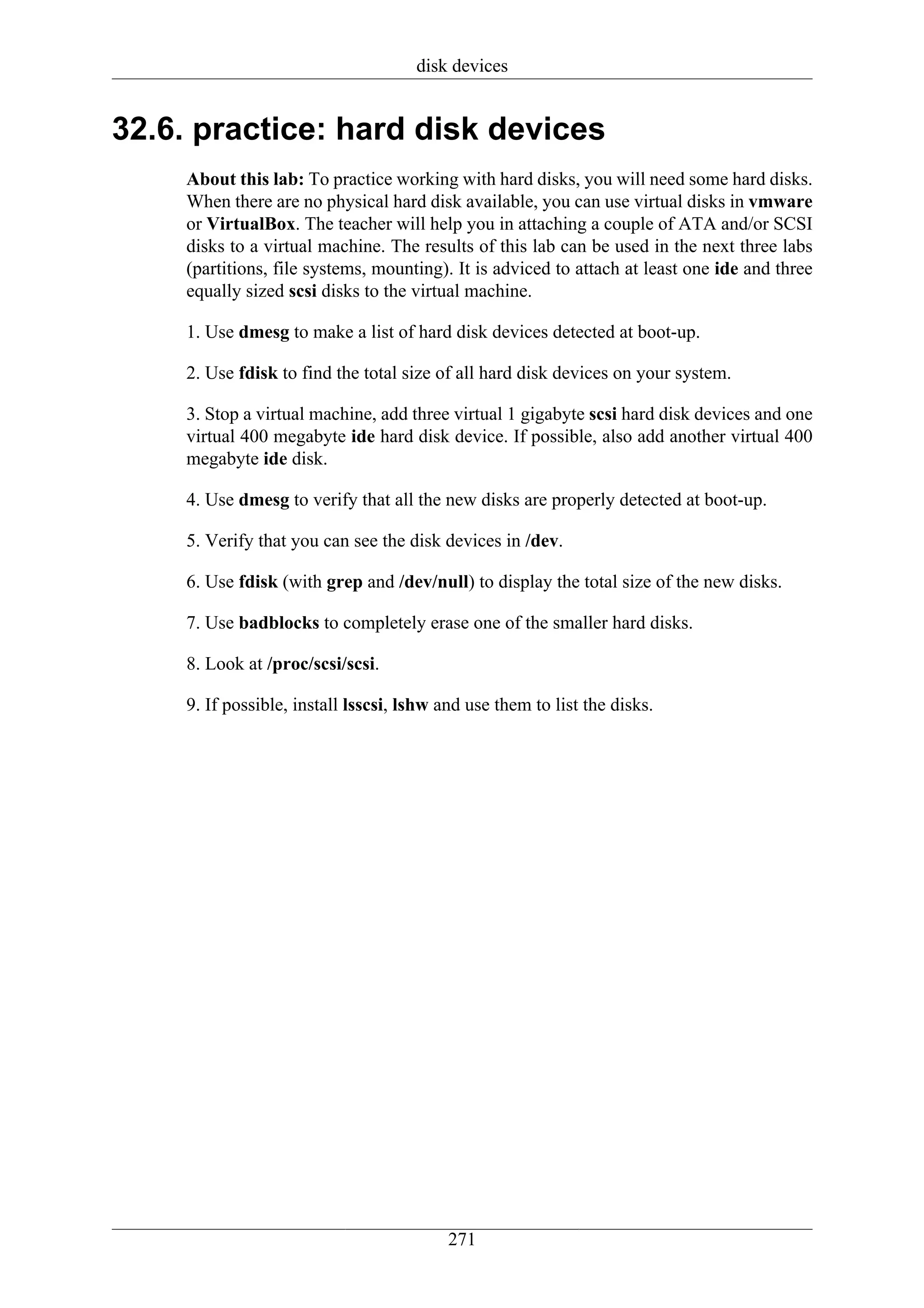 disk devices


32.6. practice: hard disk devices
    About this lab: To practice working with hard disks, you will need some hard disks.
    When there are no physical hard disk available, you can use virtual disks in vmware
    or VirtualBox. The teacher will help you in attaching a couple of ATA and/or SCSI
    disks to a virtual machine. The results of this lab can be used in the next three labs
    (partitions, file systems, mounting). It is adviced to attach at least one ide and three
    equally sized scsi disks to the virtual machine.

    1. Use dmesg to make a list of hard disk devices detected at boot-up.

    2. Use fdisk to find the total size of all hard disk devices on your system.

    3. Stop a virtual machine, add three virtual 1 gigabyte scsi hard disk devices and one
    virtual 400 megabyte ide hard disk device. If possible, also add another virtual 400
    megabyte ide disk.

    4. Use dmesg to verify that all the new disks are properly detected at boot-up.

    5. Verify that you can see the disk devices in /dev.

    6. Use fdisk (with grep and /dev/null) to display the total size of the new disks.

    7. Use badblocks to completely erase one of the smaller hard disks.

    8. Look at /proc/scsi/scsi.

    9. If possible, install lsscsi, lshw and use them to list the disks.




                                          271
 